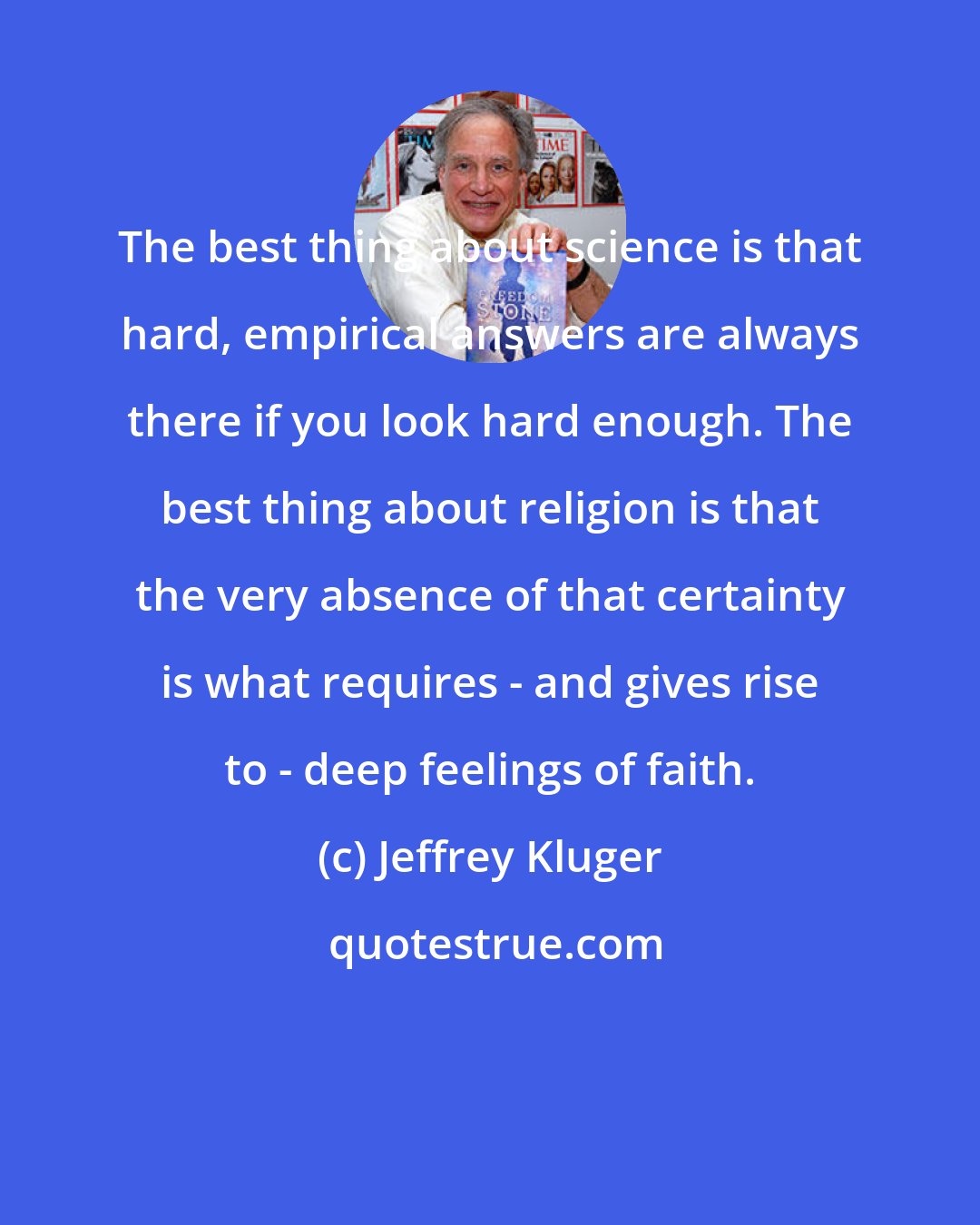 Jeffrey Kluger: The best thing about science is that hard, empirical answers are always there if you look hard enough. The best thing about religion is that the very absence of that certainty is what requires - and gives rise to - deep feelings of faith.