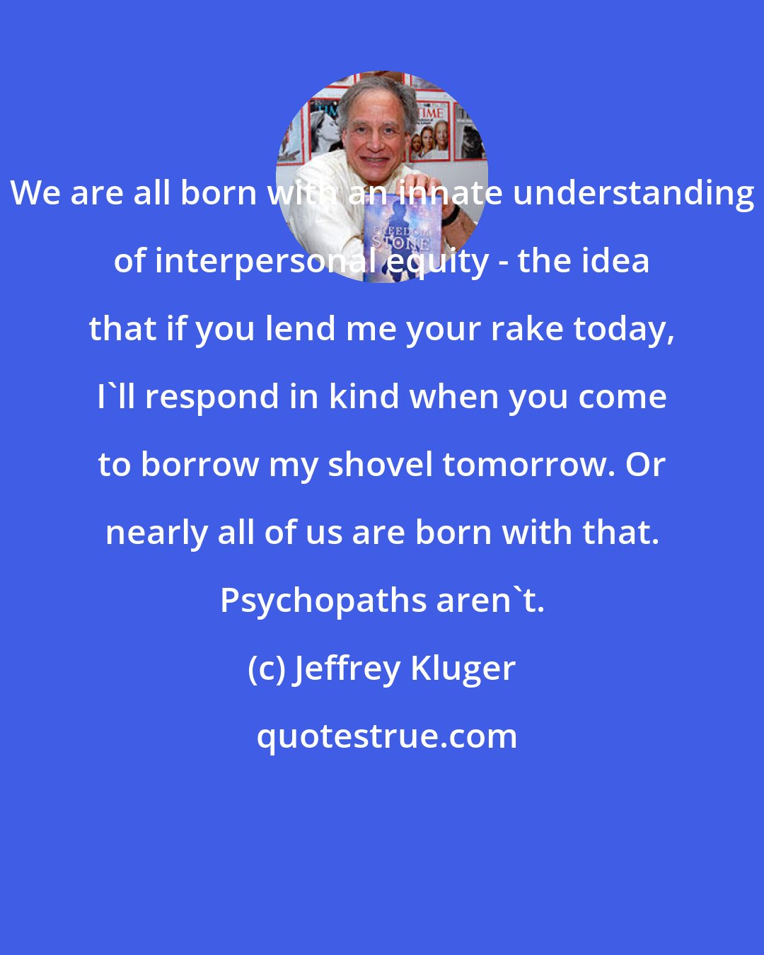 Jeffrey Kluger: We are all born with an innate understanding of interpersonal equity - the idea that if you lend me your rake today, I'll respond in kind when you come to borrow my shovel tomorrow. Or nearly all of us are born with that. Psychopaths aren't.