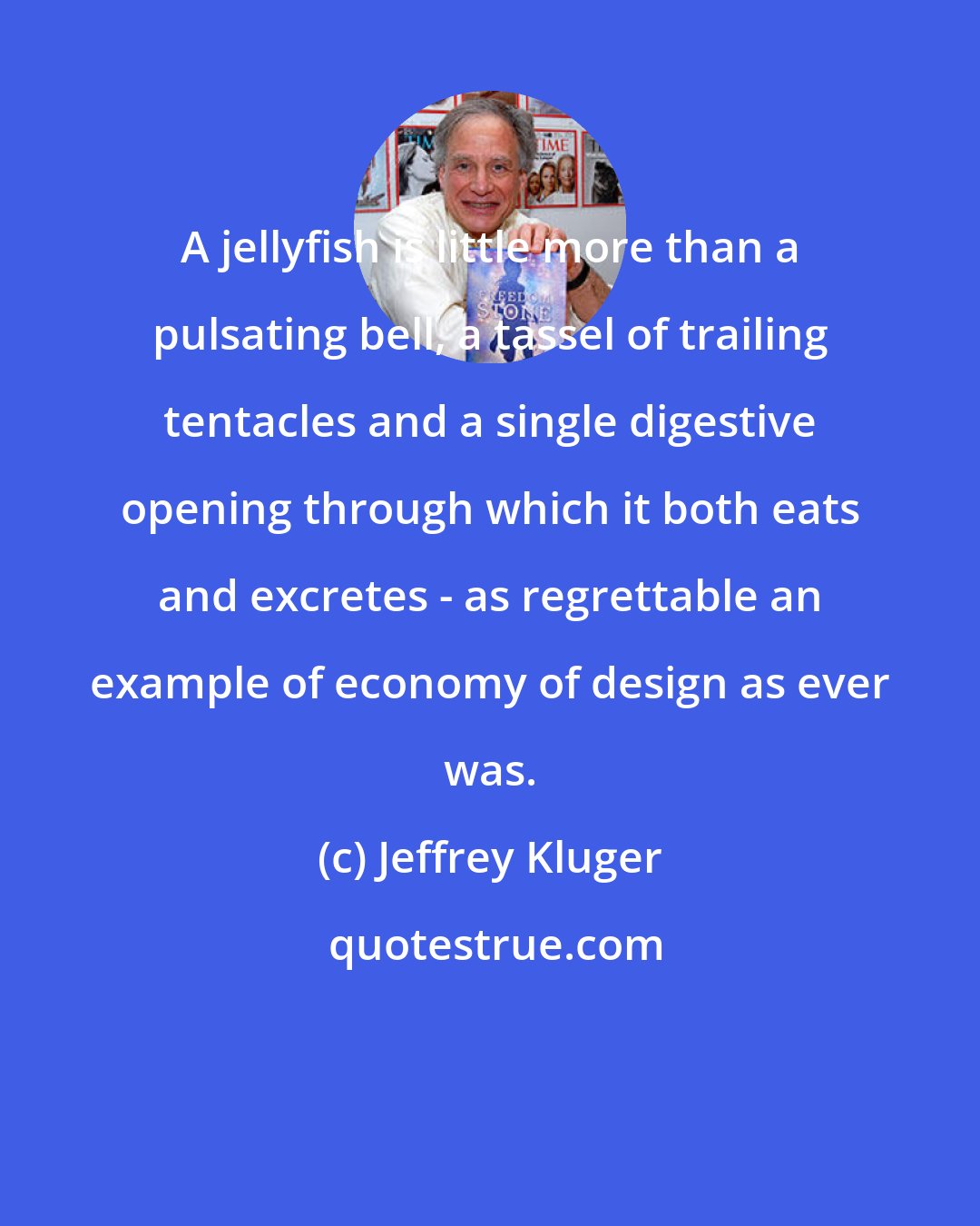 Jeffrey Kluger: A jellyfish is little more than a pulsating bell, a tassel of trailing tentacles and a single digestive opening through which it both eats and excretes - as regrettable an example of economy of design as ever was.