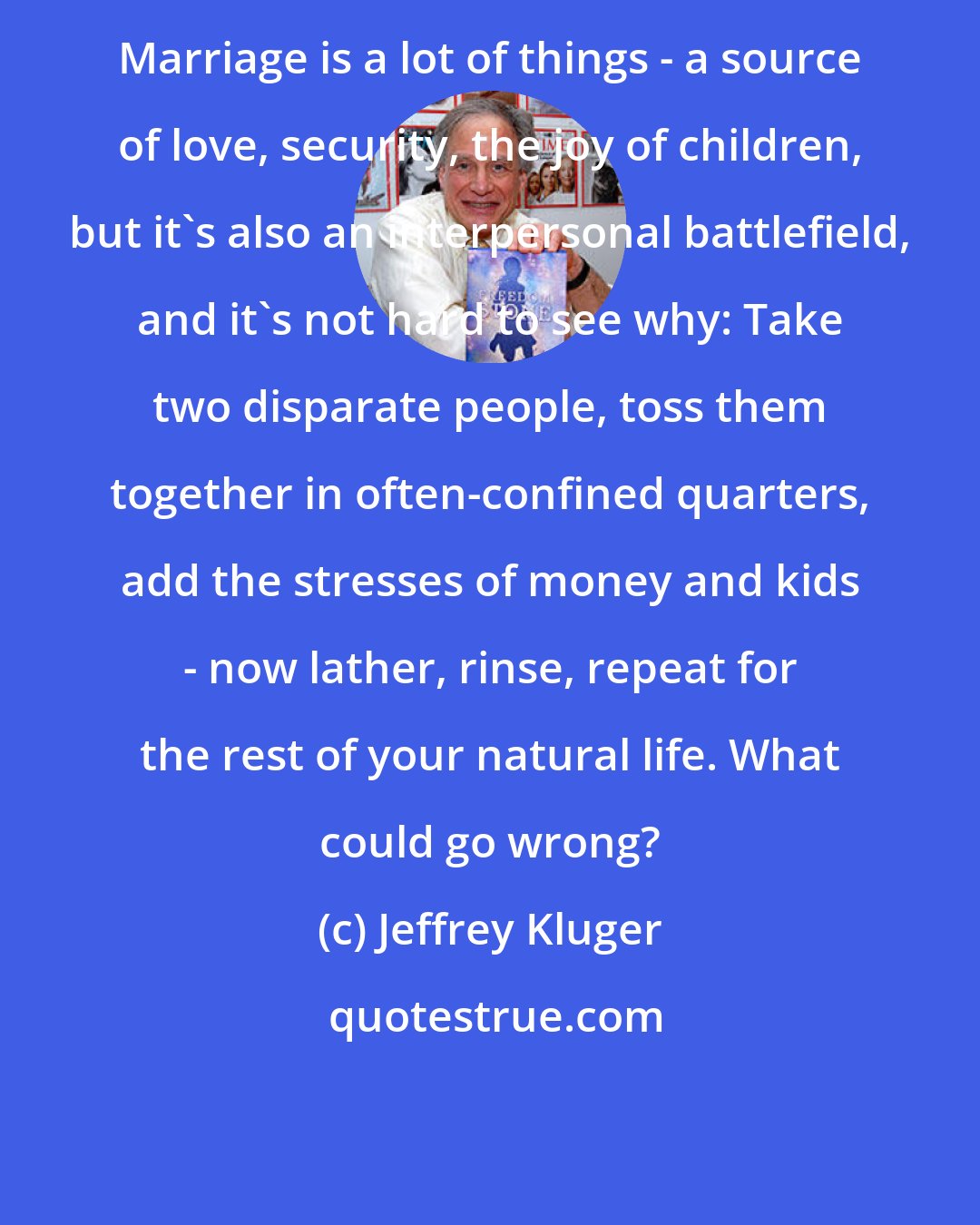 Jeffrey Kluger: Marriage is a lot of things - a source of love, security, the joy of children, but it's also an interpersonal battlefield, and it's not hard to see why: Take two disparate people, toss them together in often-confined quarters, add the stresses of money and kids - now lather, rinse, repeat for the rest of your natural life. What could go wrong?