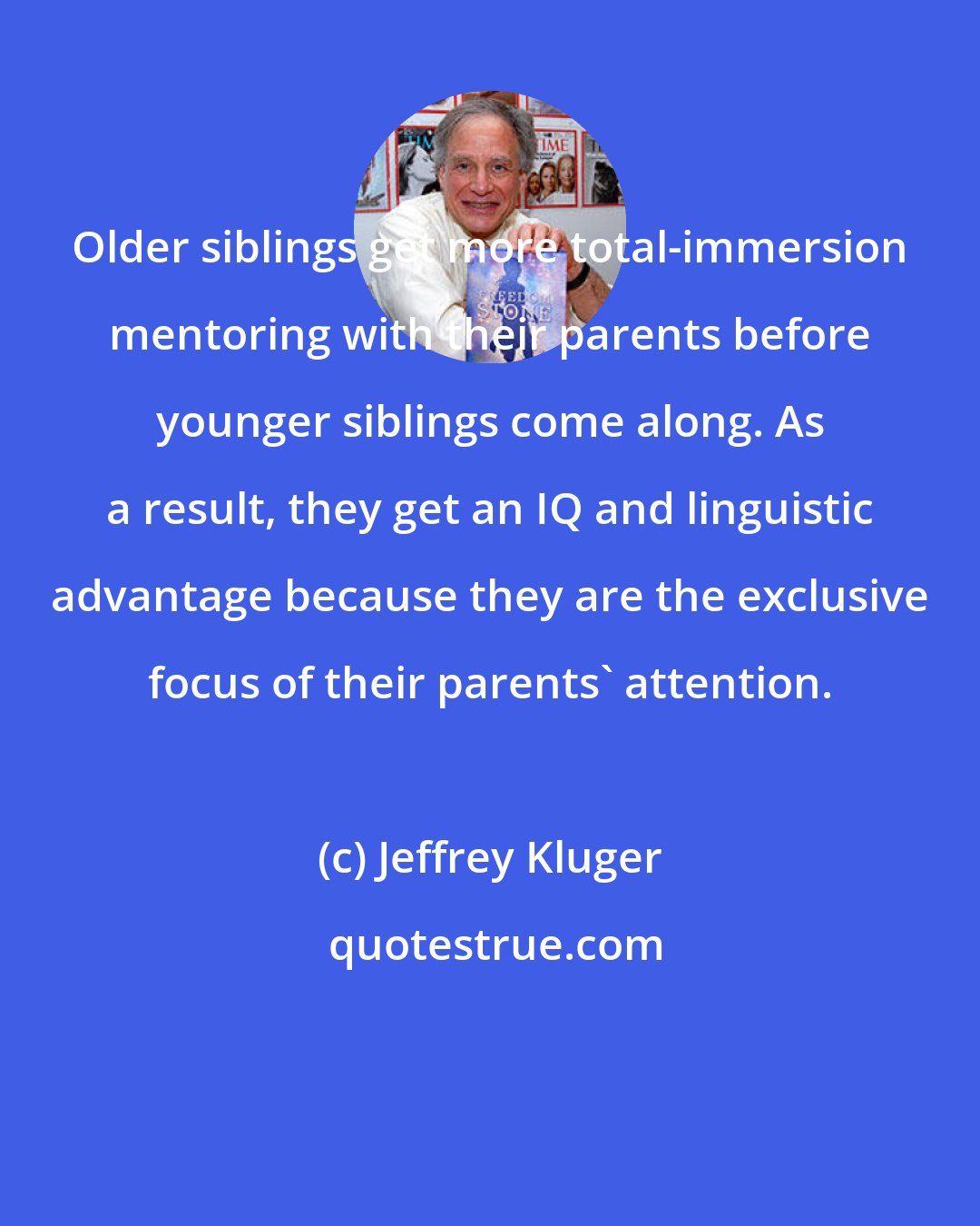 Jeffrey Kluger: Older siblings get more total-immersion mentoring with their parents before younger siblings come along. As a result, they get an IQ and linguistic advantage because they are the exclusive focus of their parents' attention.