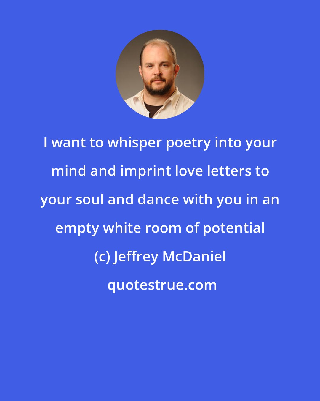 Jeffrey McDaniel: I want to whisper poetry into your mind and imprint love letters to your soul and dance with you in an empty white room of potential