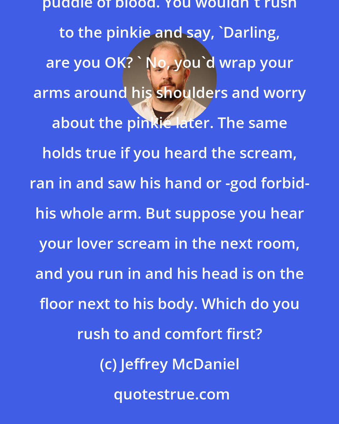 Jeffrey McDaniel: If you heard your lover scream in the next room and you ran in and saw his pinkie on the floor, in a small puddle of blood. You wouldn't rush to the pinkie and say, 'Darling, are you OK? ' No, you'd wrap your arms around his shoulders and worry about the pinkie later. The same holds true if you heard the scream, ran in and saw his hand or -god forbid- his whole arm. But suppose you hear your lover scream in the next room, and you run in and his head is on the floor next to his body. Which do you rush to and comfort first?