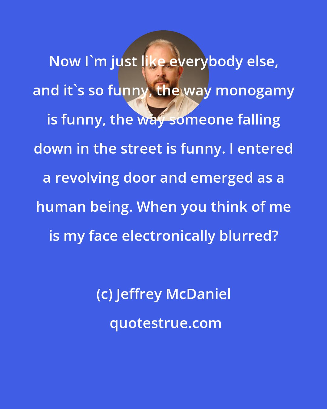 Jeffrey McDaniel: Now I'm just like everybody else, and it's so funny, the way monogamy is funny, the way someone falling down in the street is funny. I entered a revolving door and emerged as a human being. When you think of me is my face electronically blurred?