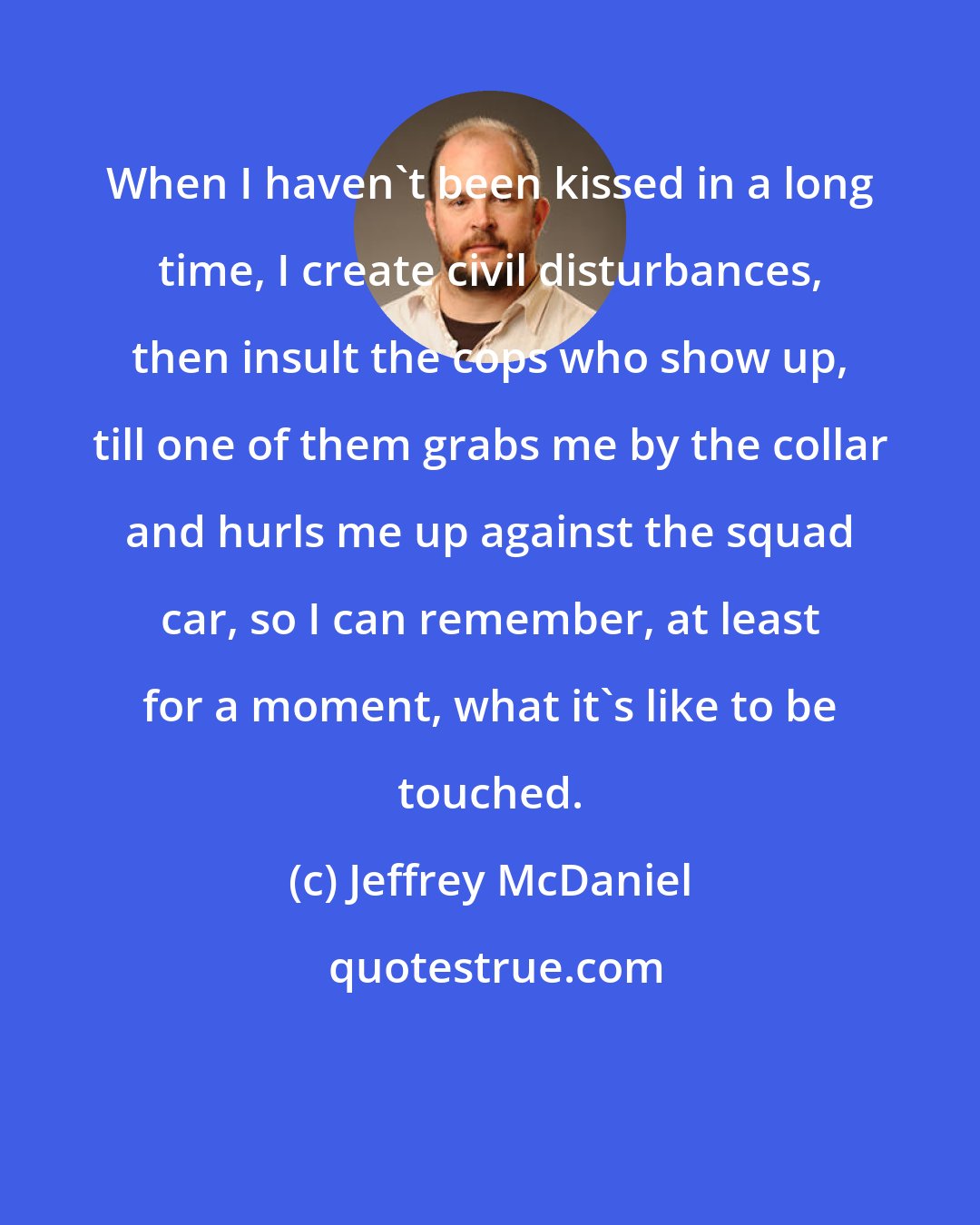 Jeffrey McDaniel: When I haven't been kissed in a long time, I create civil disturbances, then insult the cops who show up, till one of them grabs me by the collar and hurls me up against the squad car, so I can remember, at least for a moment, what it's like to be touched.