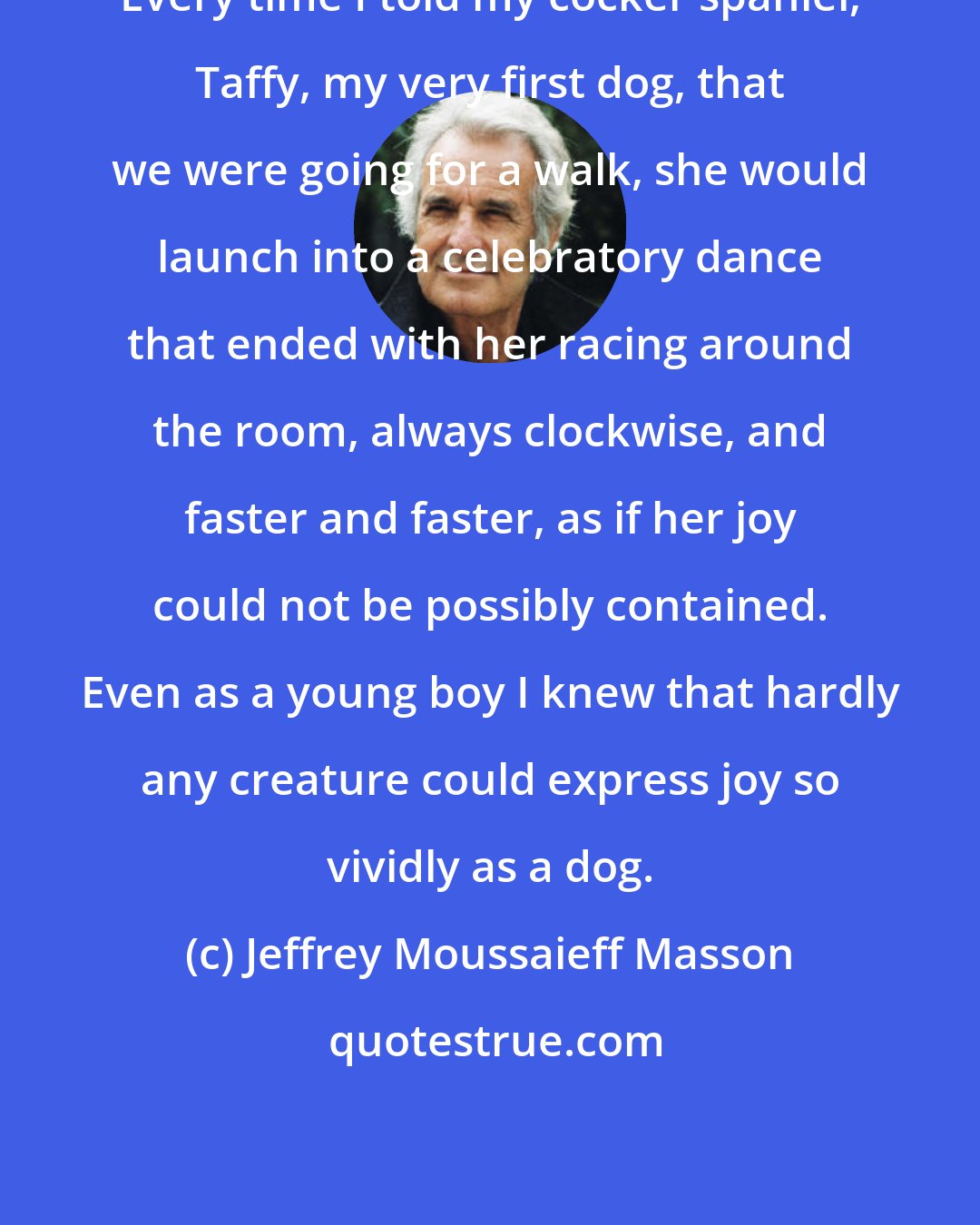 Jeffrey Moussaieff Masson: Every time I told my cocker spaniel, Taffy, my very first dog, that we were going for a walk, she would launch into a celebratory dance that ended with her racing around the room, always clockwise, and faster and faster, as if her joy could not be possibly contained. Even as a young boy I knew that hardly any creature could express joy so vividly as a dog.