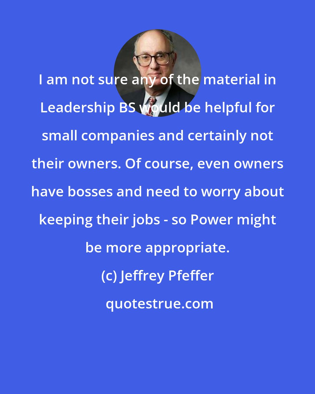 Jeffrey Pfeffer: I am not sure any of the material in Leadership BS would be helpful for small companies and certainly not their owners. Of course, even owners have bosses and need to worry about keeping their jobs - so Power might be more appropriate.