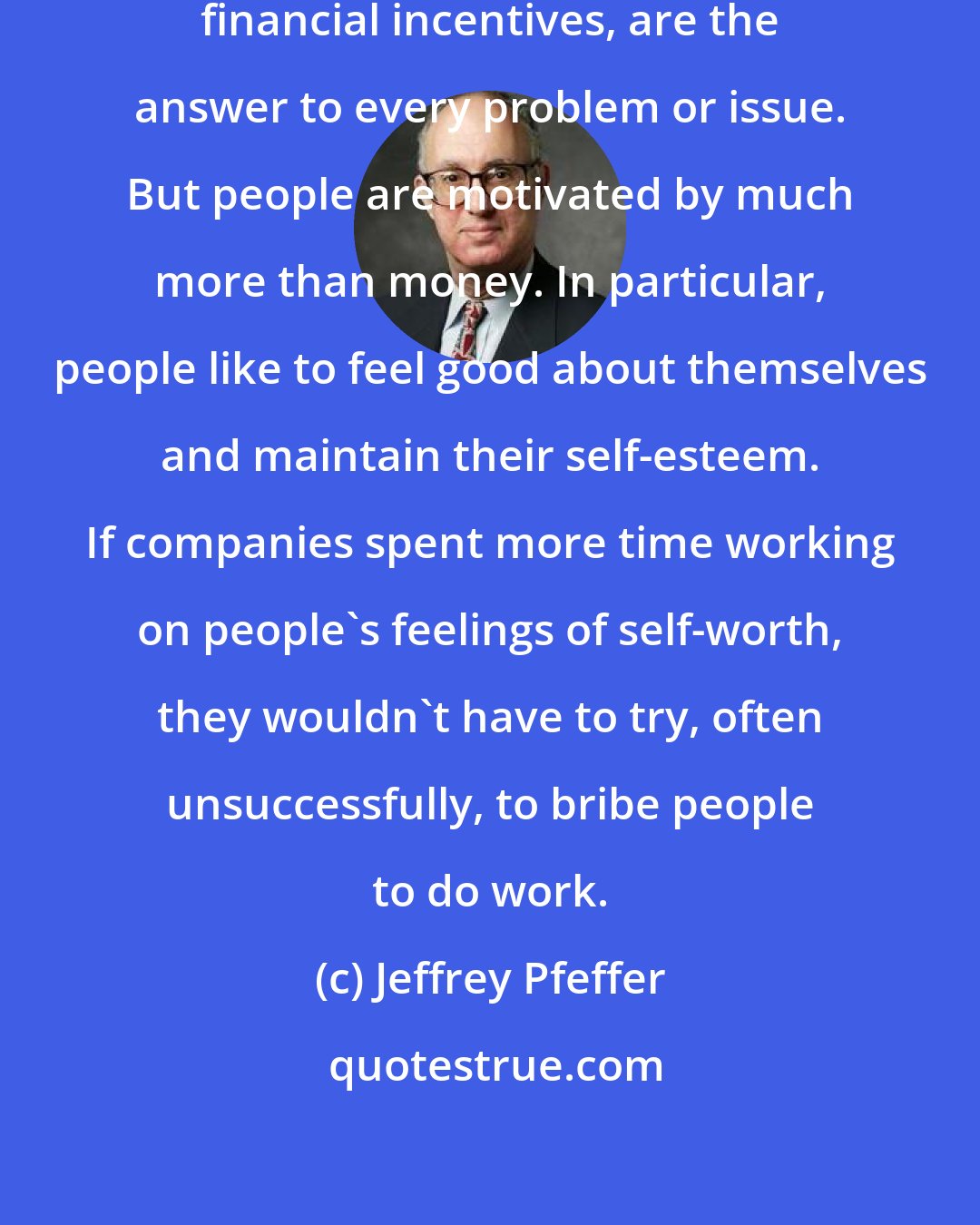 Jeffrey Pfeffer: Many companies believe incentives, financial incentives, are the answer to every problem or issue. But people are motivated by much more than money. In particular, people like to feel good about themselves and maintain their self-esteem. If companies spent more time working on people's feelings of self-worth, they wouldn't have to try, often unsuccessfully, to bribe people to do work.