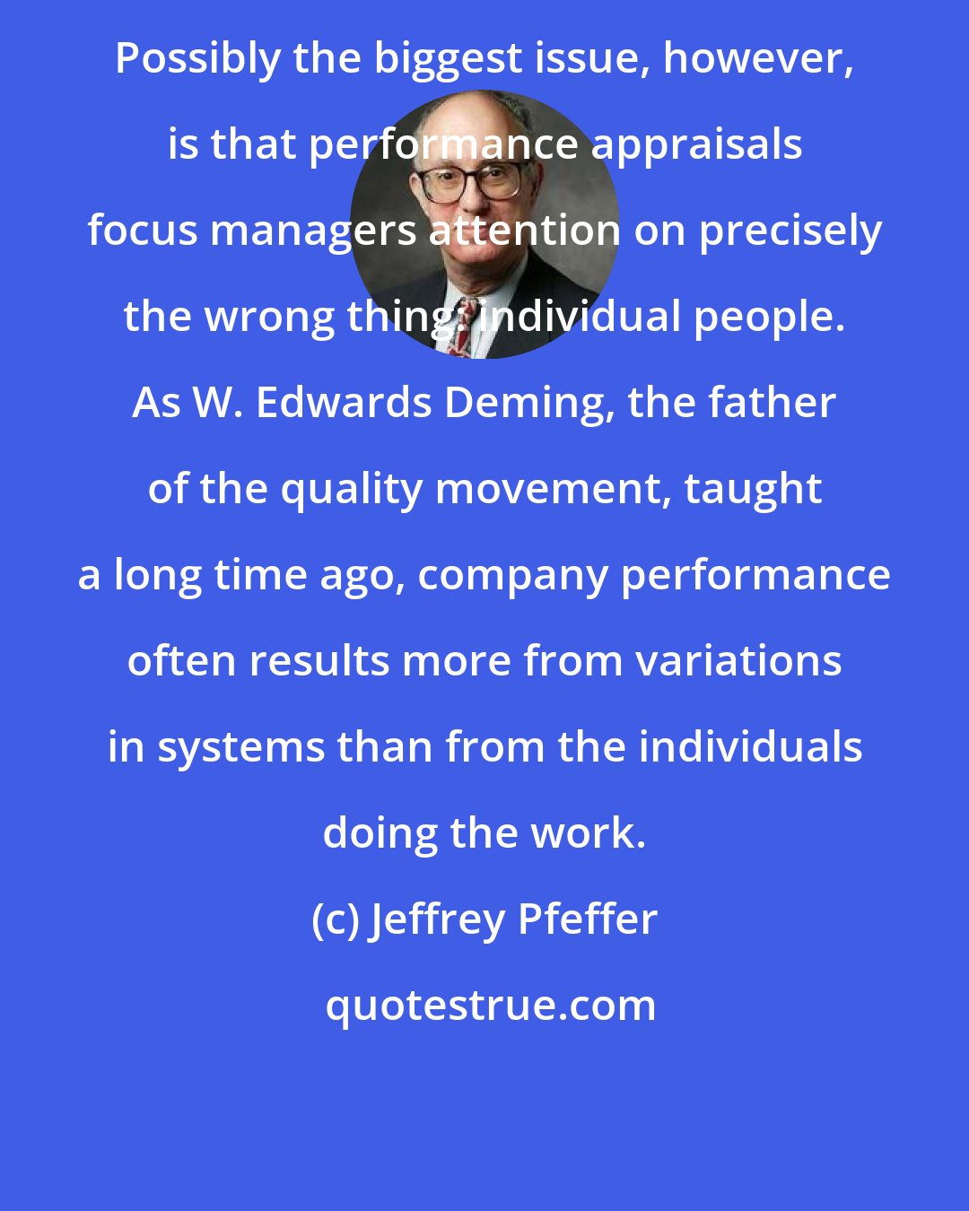 Jeffrey Pfeffer: Possibly the biggest issue, however, is that performance appraisals focus managers attention on precisely the wrong thing: individual people. As W. Edwards Deming, the father of the quality movement, taught a long time ago, company performance often results more from variations in systems than from the individuals doing the work.