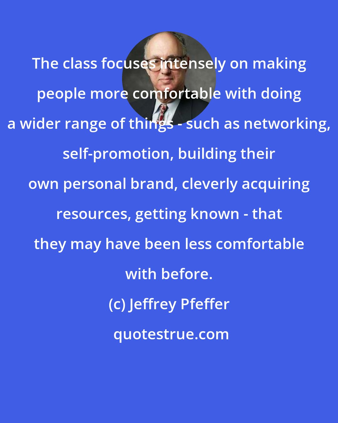 Jeffrey Pfeffer: The class focuses intensely on making people more comfortable with doing a wider range of things - such as networking, self-promotion, building their own personal brand, cleverly acquiring resources, getting known - that they may have been less comfortable with before.