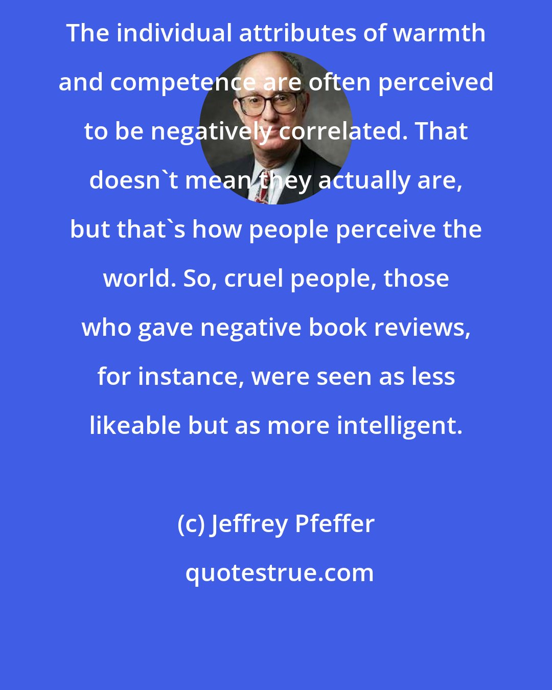 Jeffrey Pfeffer: The individual attributes of warmth and competence are often perceived to be negatively correlated. That doesn't mean they actually are, but that's how people perceive the world. So, cruel people, those who gave negative book reviews, for instance, were seen as less likeable but as more intelligent.