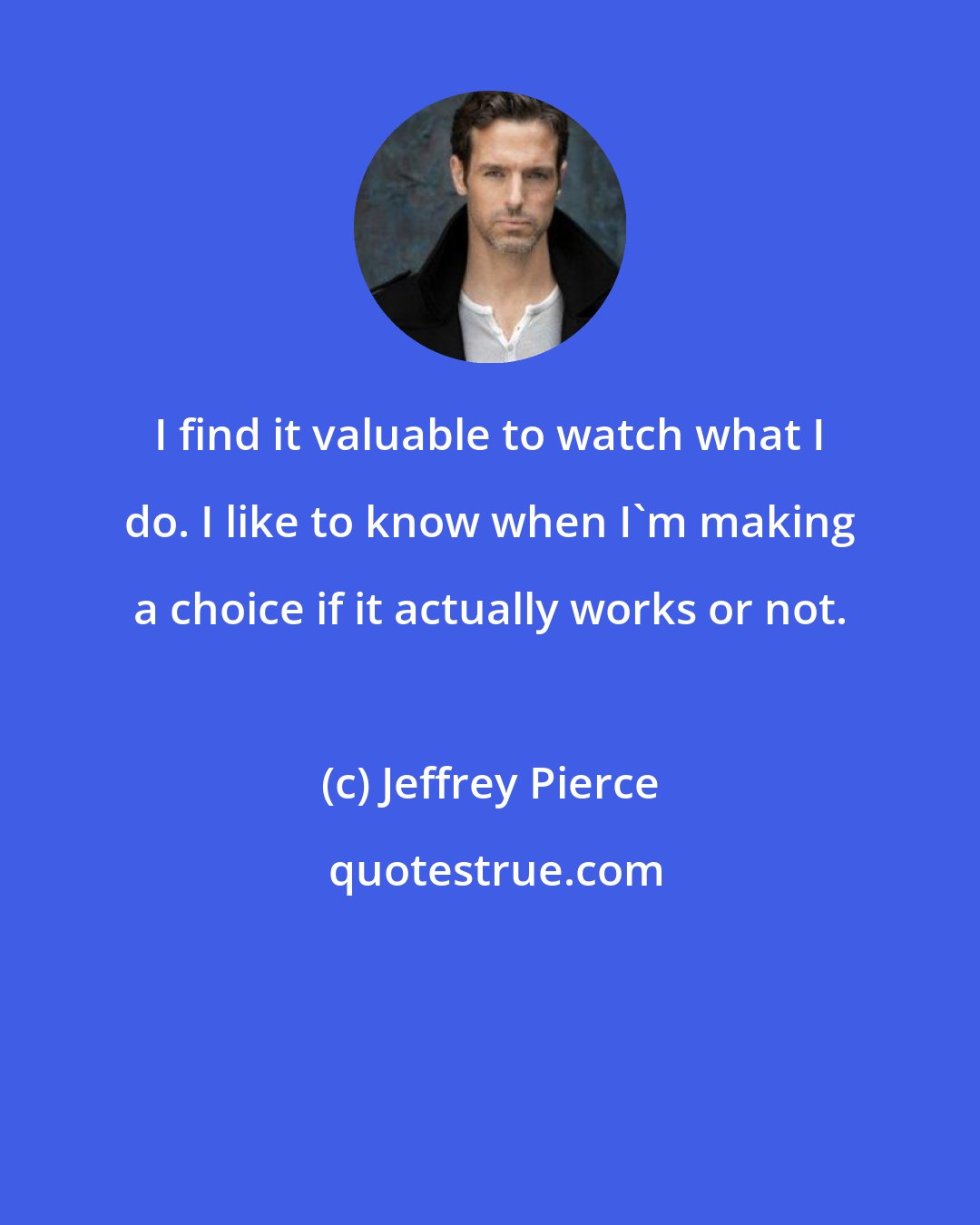 Jeffrey Pierce: I find it valuable to watch what I do. I like to know when I'm making a choice if it actually works or not.