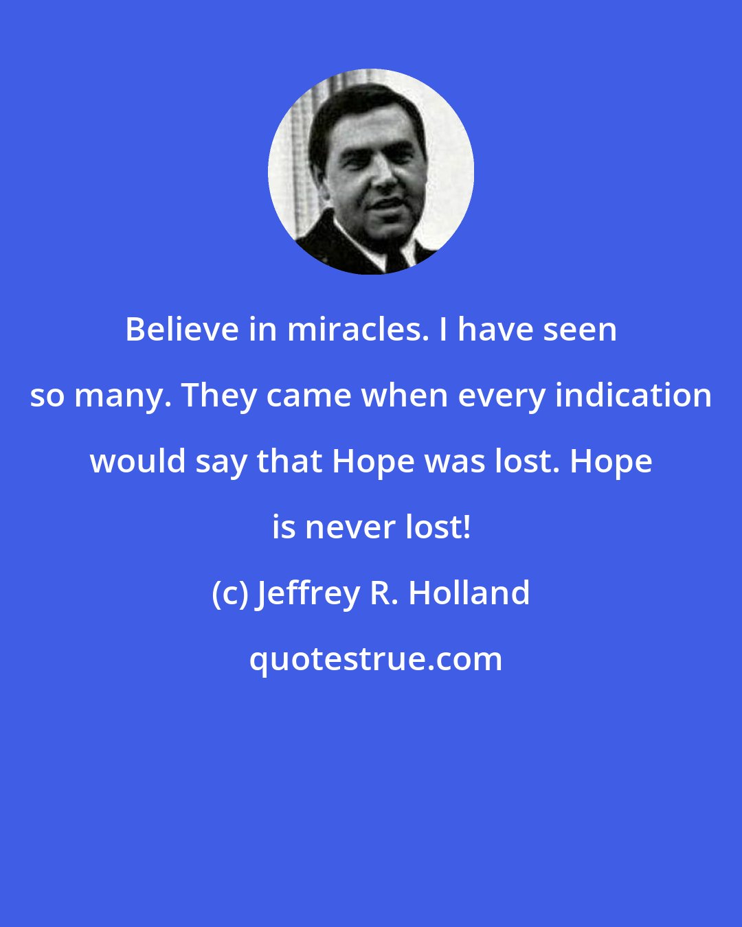 Jeffrey R. Holland: Believe in miracles. I have seen so many. They came when every indication would say that Hope was lost. Hope is never lost!