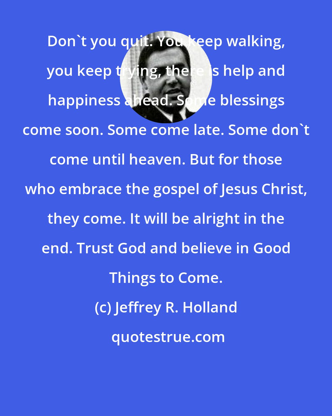 Jeffrey R. Holland: Don't you quit. You keep walking, you keep trying, there is help and happiness ahead. Some blessings come soon. Some come late. Some don't come until heaven. But for those who embrace the gospel of Jesus Christ, they come. It will be alright in the end. Trust God and believe in Good Things to Come.