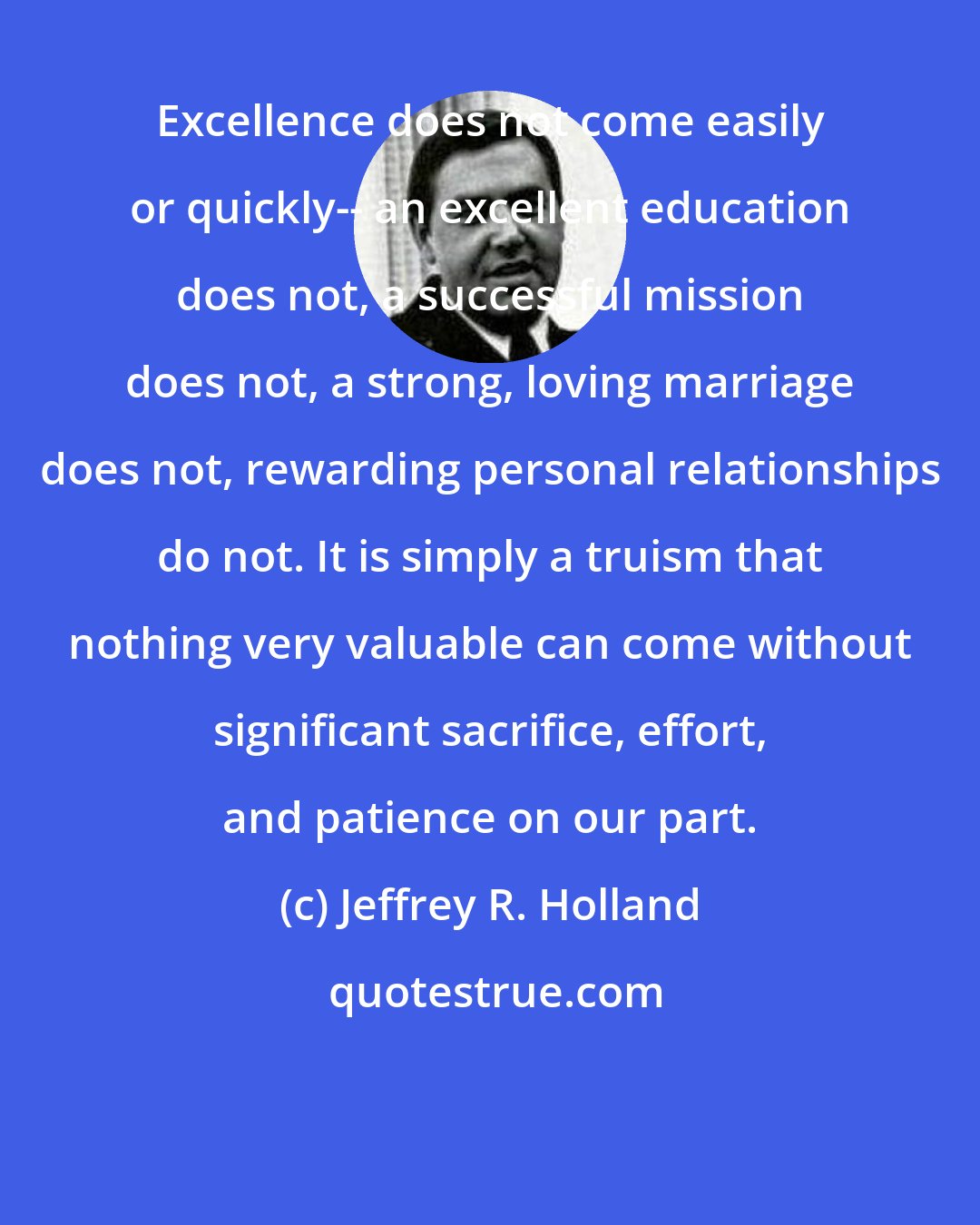 Jeffrey R. Holland: Excellence does not come easily or quickly-- an excellent education does not, a successful mission does not, a strong, loving marriage does not, rewarding personal relationships do not. It is simply a truism that nothing very valuable can come without significant sacrifice, effort, and patience on our part.