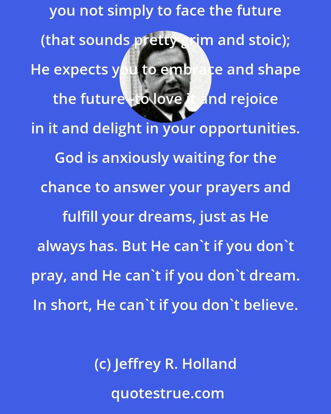 Jeffrey R. Holland: God expects you to have enough faith and determination and enough trust in Him to keep moving, keep living, keep rejoicing. In fact, He expects you not simply to face the future (that sounds pretty grim and stoic); He expects you to embrace and shape the future--to love it and rejoice in it and delight in your opportunities. God is anxiously waiting for the chance to answer your prayers and fulfill your dreams, just as He always has. But He can't if you don't pray, and He can't if you don't dream. In short, He can't if you don't believe.