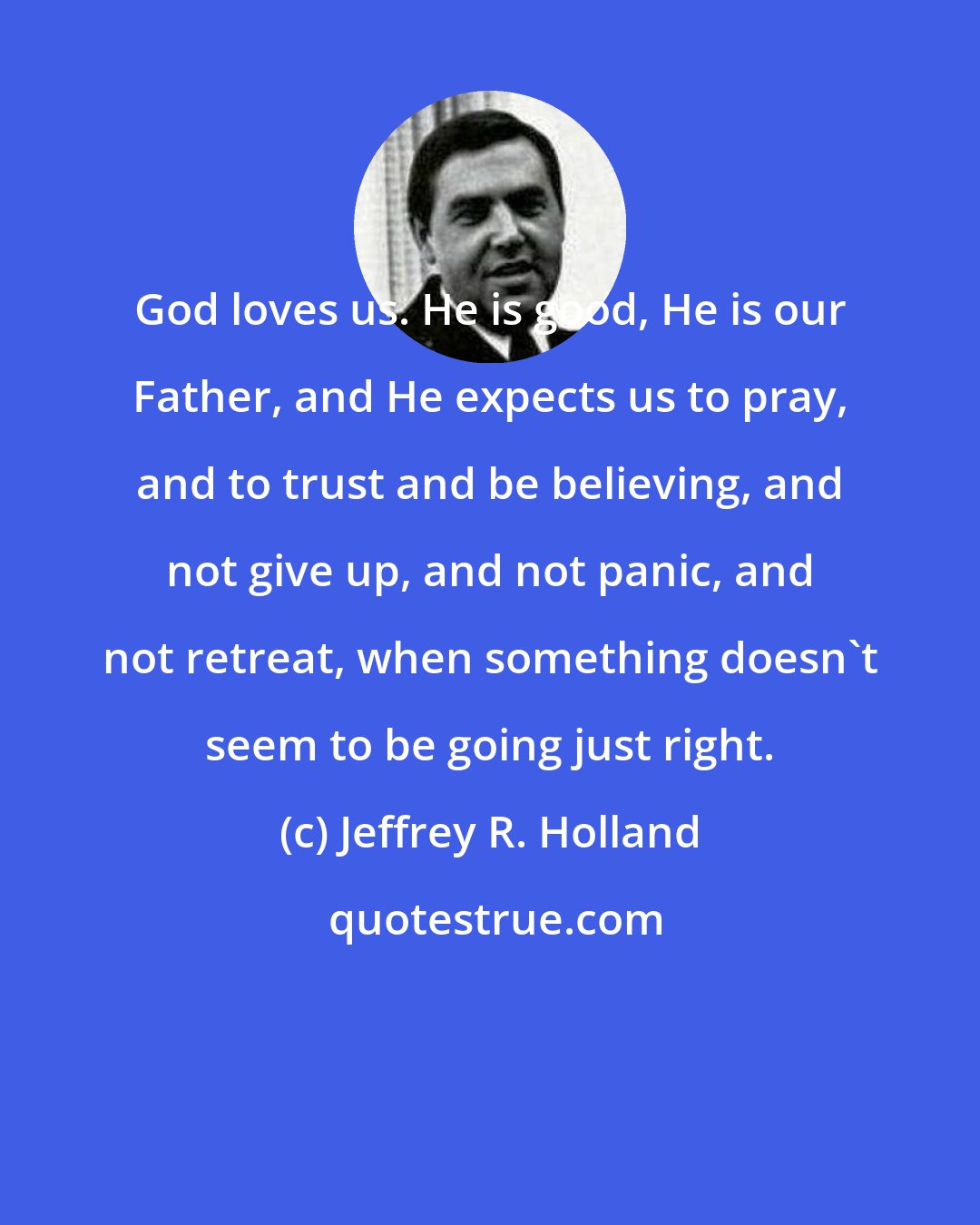 Jeffrey R. Holland: God loves us. He is good, He is our Father, and He expects us to pray, and to trust and be believing, and not give up, and not panic, and not retreat, when something doesn't seem to be going just right.