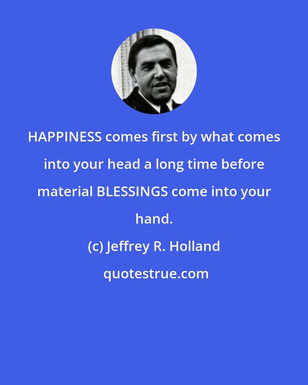 Jeffrey R. Holland: HAPPINESS comes first by what comes into your head a long time before material BLESSINGS come into your hand.