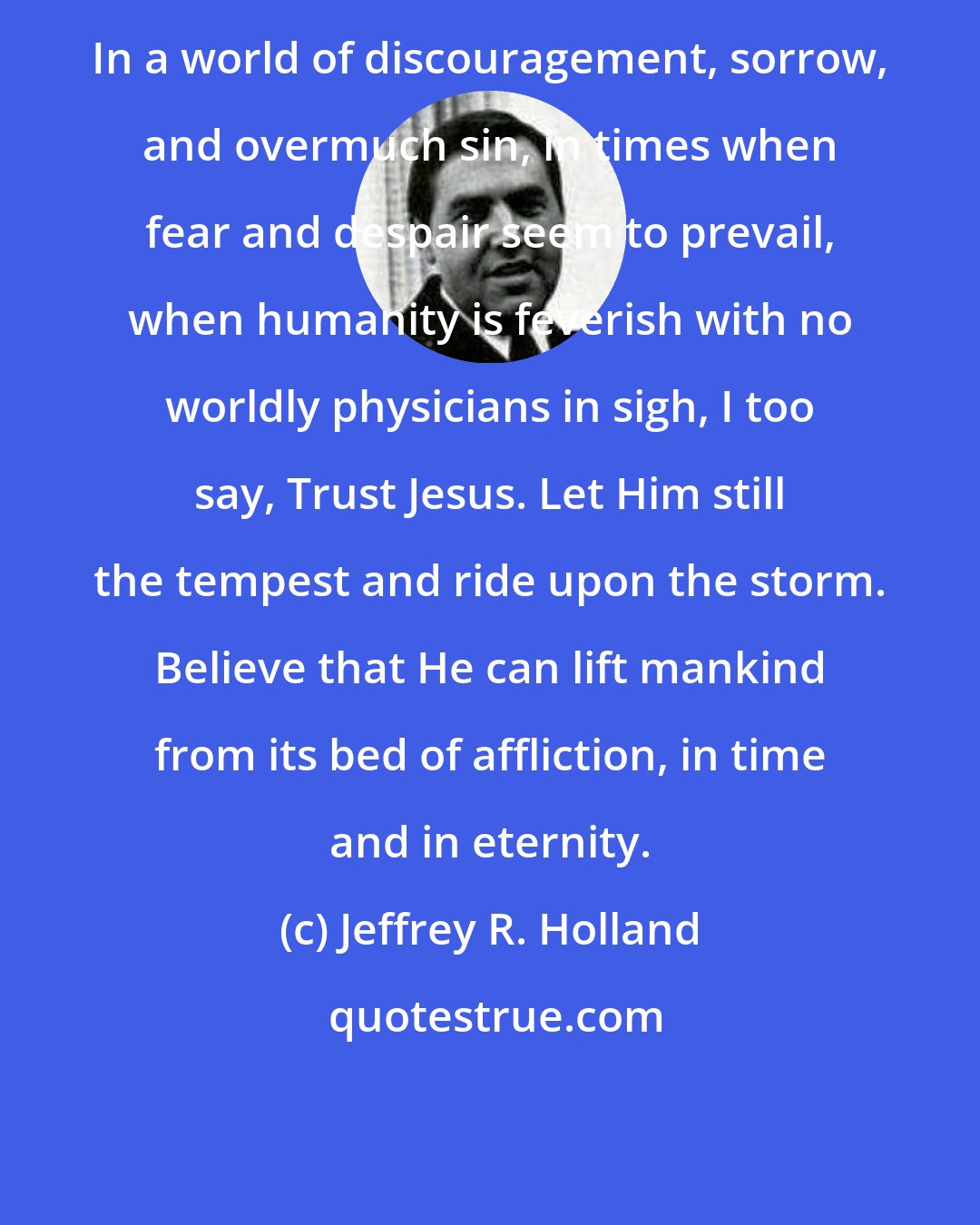 Jeffrey R. Holland: In a world of discouragement, sorrow, and overmuch sin, in times when fear and despair seem to prevail, when humanity is feverish with no worldly physicians in sigh, I too say, Trust Jesus. Let Him still the tempest and ride upon the storm. Believe that He can lift mankind from its bed of affliction, in time and in eternity.