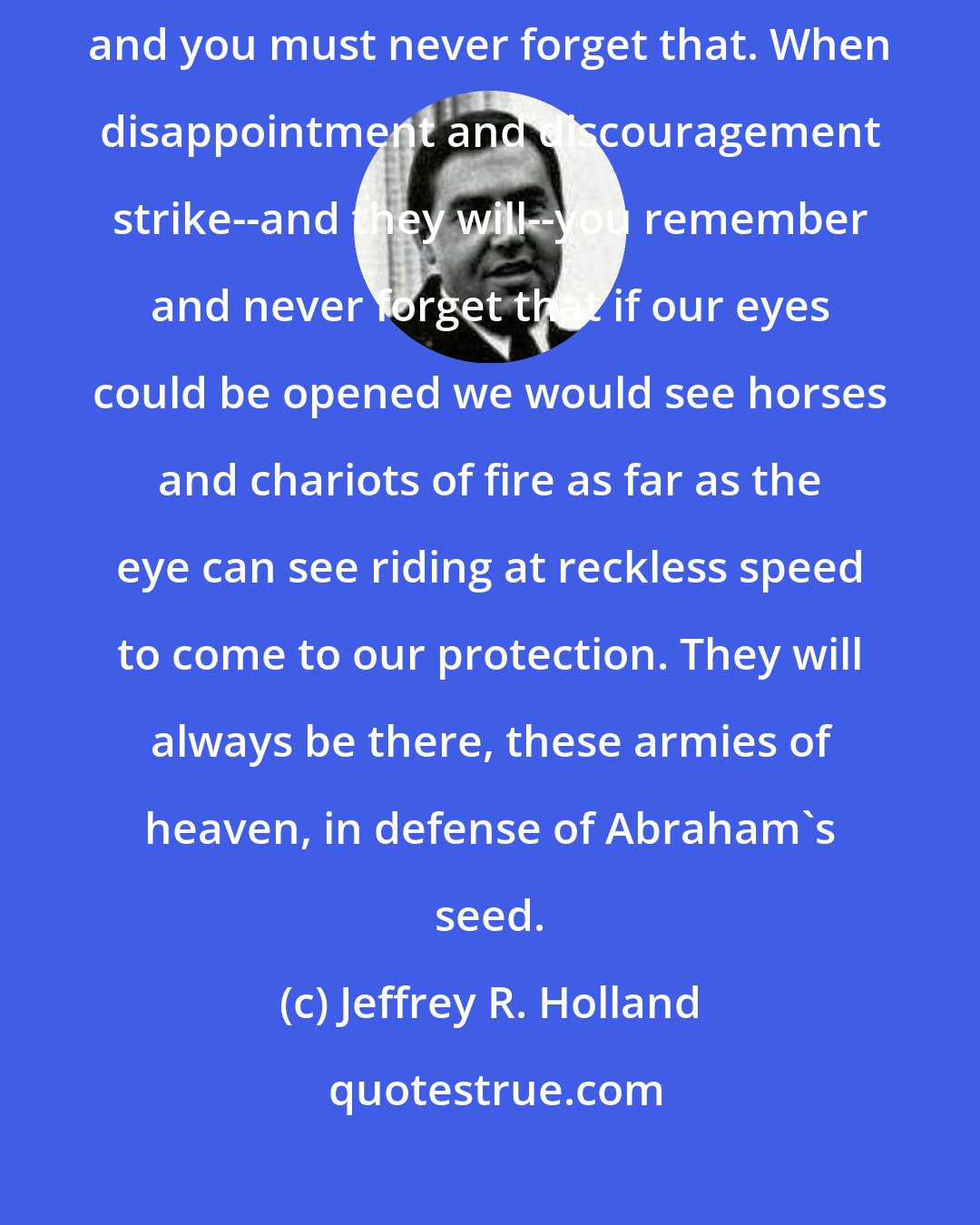 Jeffrey R. Holland: In the gospel of Jesus Christ you have help from both sides of the veil, and you must never forget that. When disappointment and discouragement strike--and they will--you remember and never forget that if our eyes could be opened we would see horses and chariots of fire as far as the eye can see riding at reckless speed to come to our protection. They will always be there, these armies of heaven, in defense of Abraham's seed.