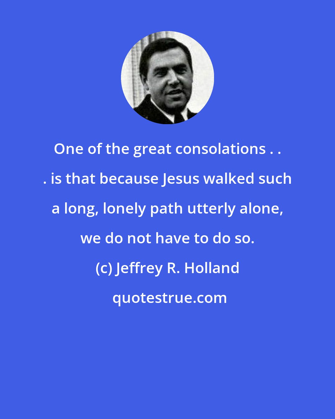 Jeffrey R. Holland: One of the great consolations . . . is that because Jesus walked such a long, lonely path utterly alone, we do not have to do so.