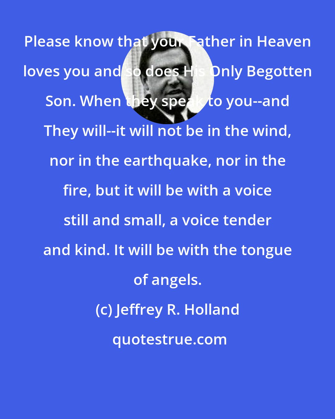 Jeffrey R. Holland: Please know that your Father in Heaven loves you and so does His Only Begotten Son. When they speak to you--and They will--it will not be in the wind, nor in the earthquake, nor in the fire, but it will be with a voice still and small, a voice tender and kind. It will be with the tongue of angels.