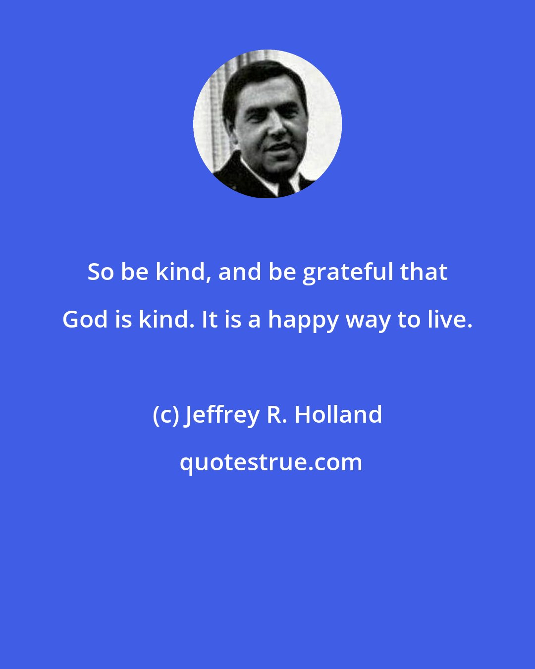 Jeffrey R. Holland: So be kind, and be grateful that God is kind. It is a happy way to live.