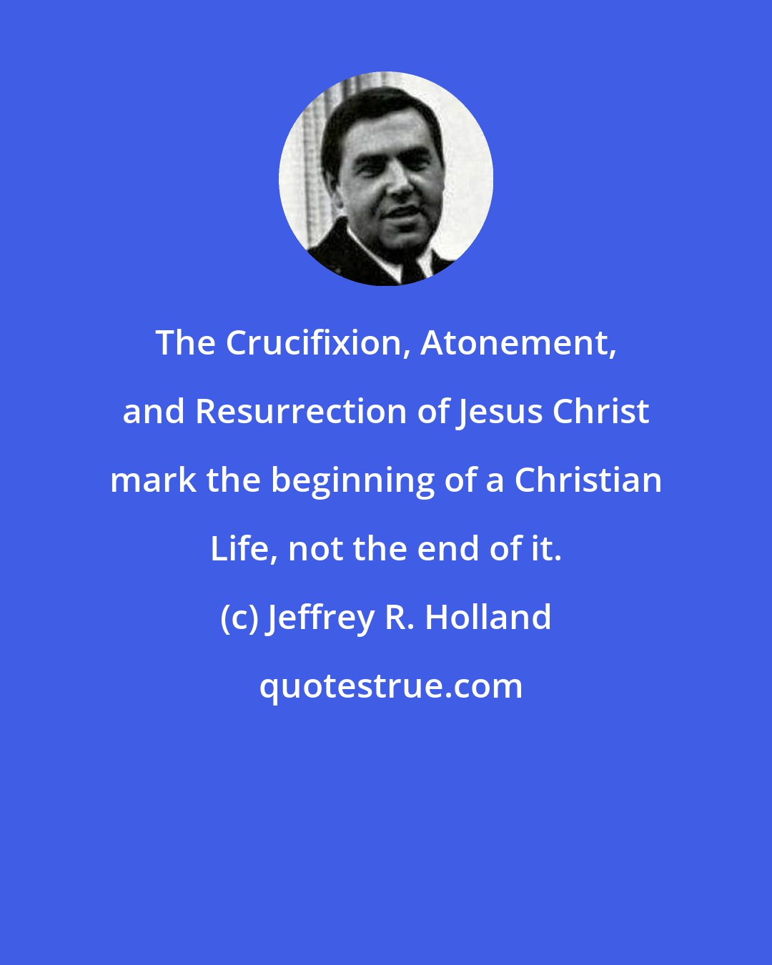 Jeffrey R. Holland: The Crucifixion, Atonement, and Resurrection of Jesus Christ mark the beginning of a Christian Life, not the end of it.