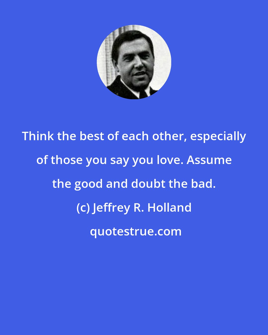 Jeffrey R. Holland: Think the best of each other, especially of those you say you love. Assume the good and doubt the bad.