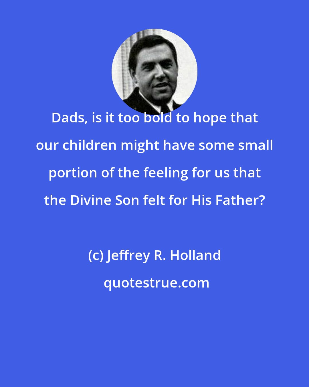 Jeffrey R. Holland: Dads, is it too bold to hope that our children might have some small portion of the feeling for us that the Divine Son felt for His Father?