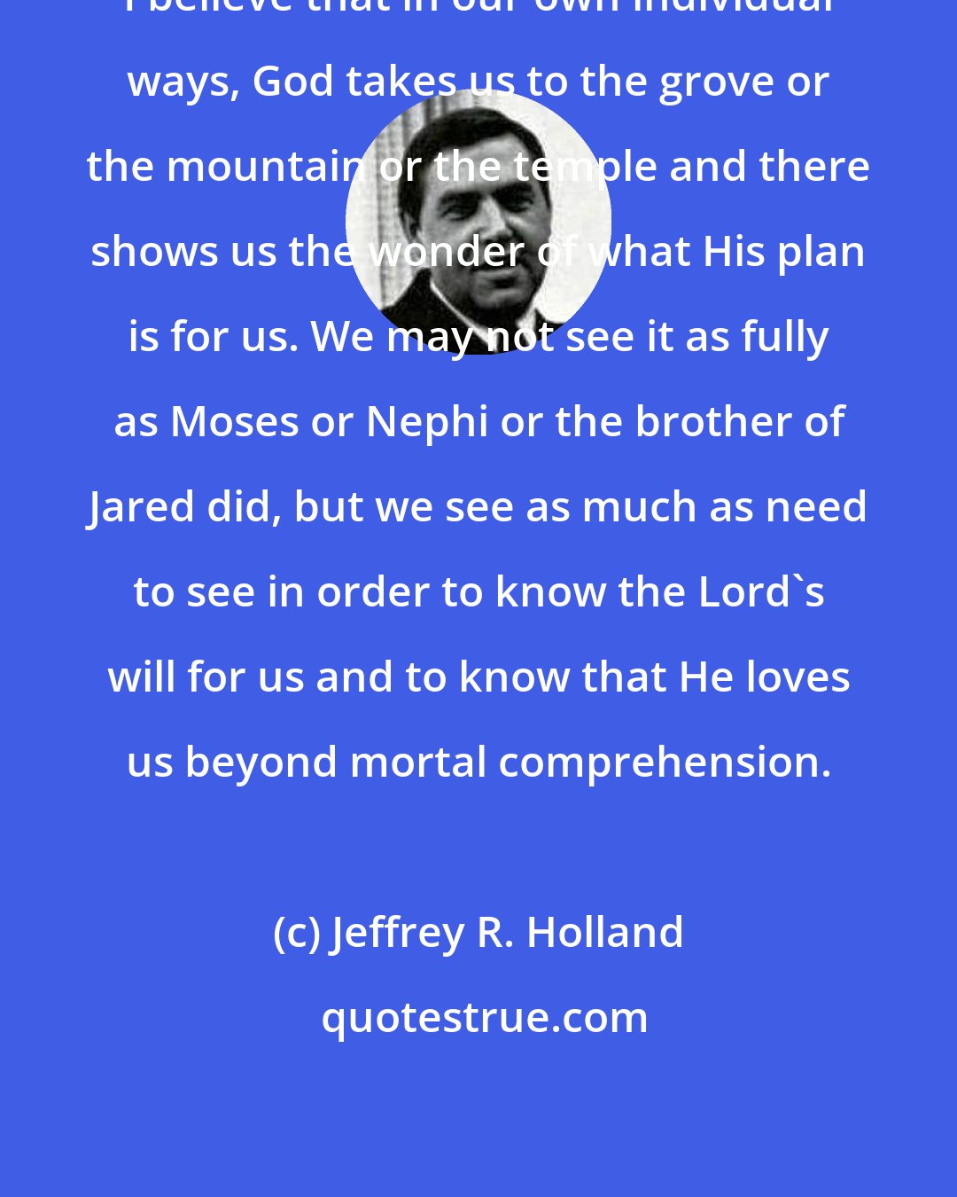 Jeffrey R. Holland: I believe that in our own individual ways, God takes us to the grove or the mountain or the temple and there shows us the wonder of what His plan is for us. We may not see it as fully as Moses or Nephi or the brother of Jared did, but we see as much as need to see in order to know the Lord's will for us and to know that He loves us beyond mortal comprehension.