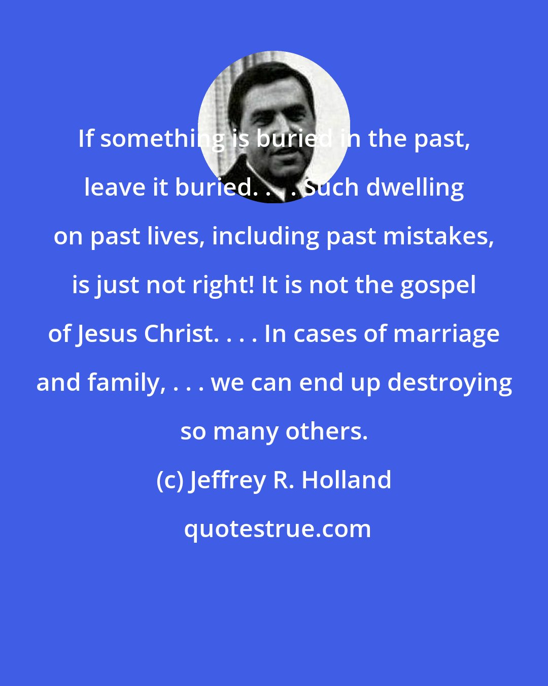 Jeffrey R. Holland: If something is buried in the past, leave it buried. . . . Such dwelling on past lives, including past mistakes, is just not right! It is not the gospel of Jesus Christ. . . . In cases of marriage and family, . . . we can end up destroying so many others.