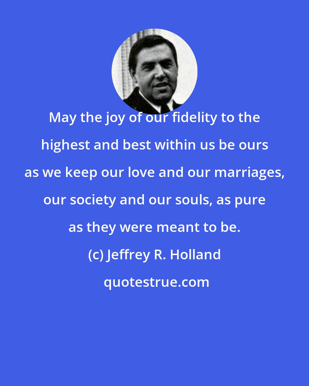 Jeffrey R. Holland: May the joy of our fidelity to the highest and best within us be ours as we keep our love and our marriages, our society and our souls, as pure as they were meant to be.