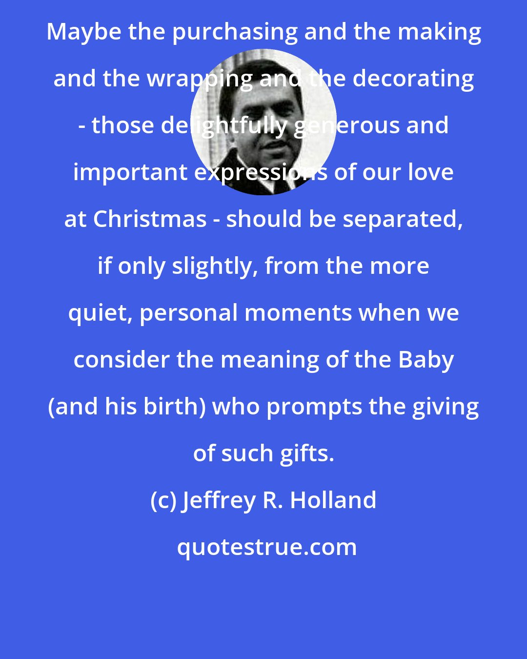 Jeffrey R. Holland: Maybe the purchasing and the making and the wrapping and the decorating - those delightfully generous and important expressions of our love at Christmas - should be separated, if only slightly, from the more quiet, personal moments when we consider the meaning of the Baby (and his birth) who prompts the giving of such gifts.