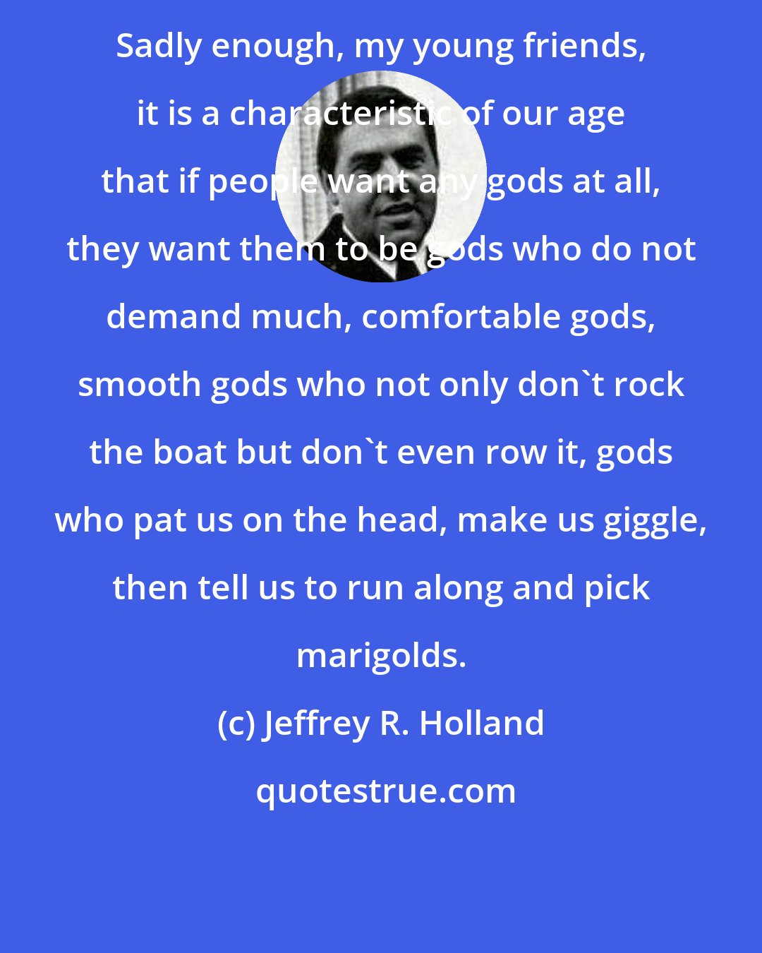 Jeffrey R. Holland: Sadly enough, my young friends, it is a characteristic of our age that if people want any gods at all, they want them to be gods who do not demand much, comfortable gods, smooth gods who not only don't rock the boat but don't even row it, gods who pat us on the head, make us giggle, then tell us to run along and pick marigolds.