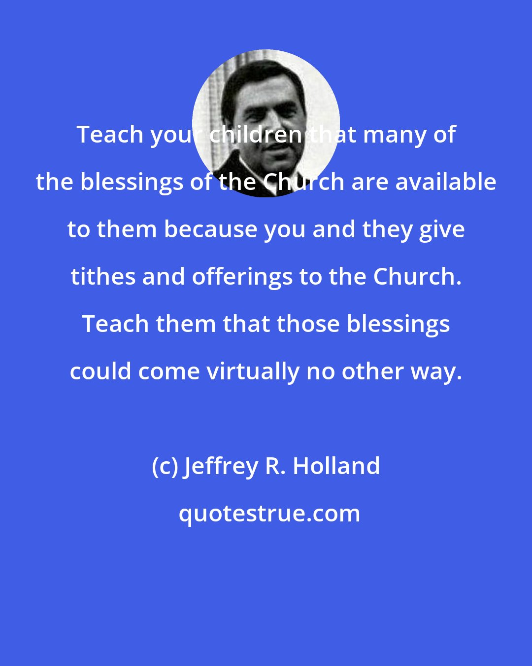 Jeffrey R. Holland: Teach your children that many of the blessings of the Church are available to them because you and they give tithes and offerings to the Church. Teach them that those blessings could come virtually no other way.