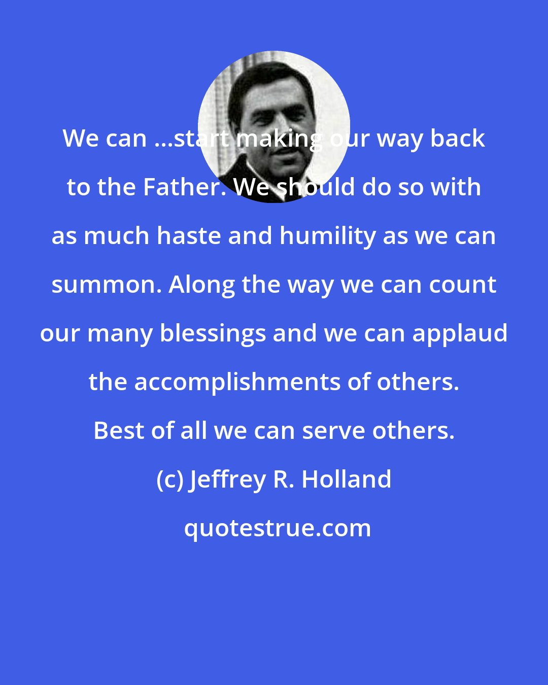 Jeffrey R. Holland: We can ...start making our way back to the Father. We should do so with as much haste and humility as we can summon. Along the way we can count our many blessings and we can applaud the accomplishments of others. Best of all we can serve others.