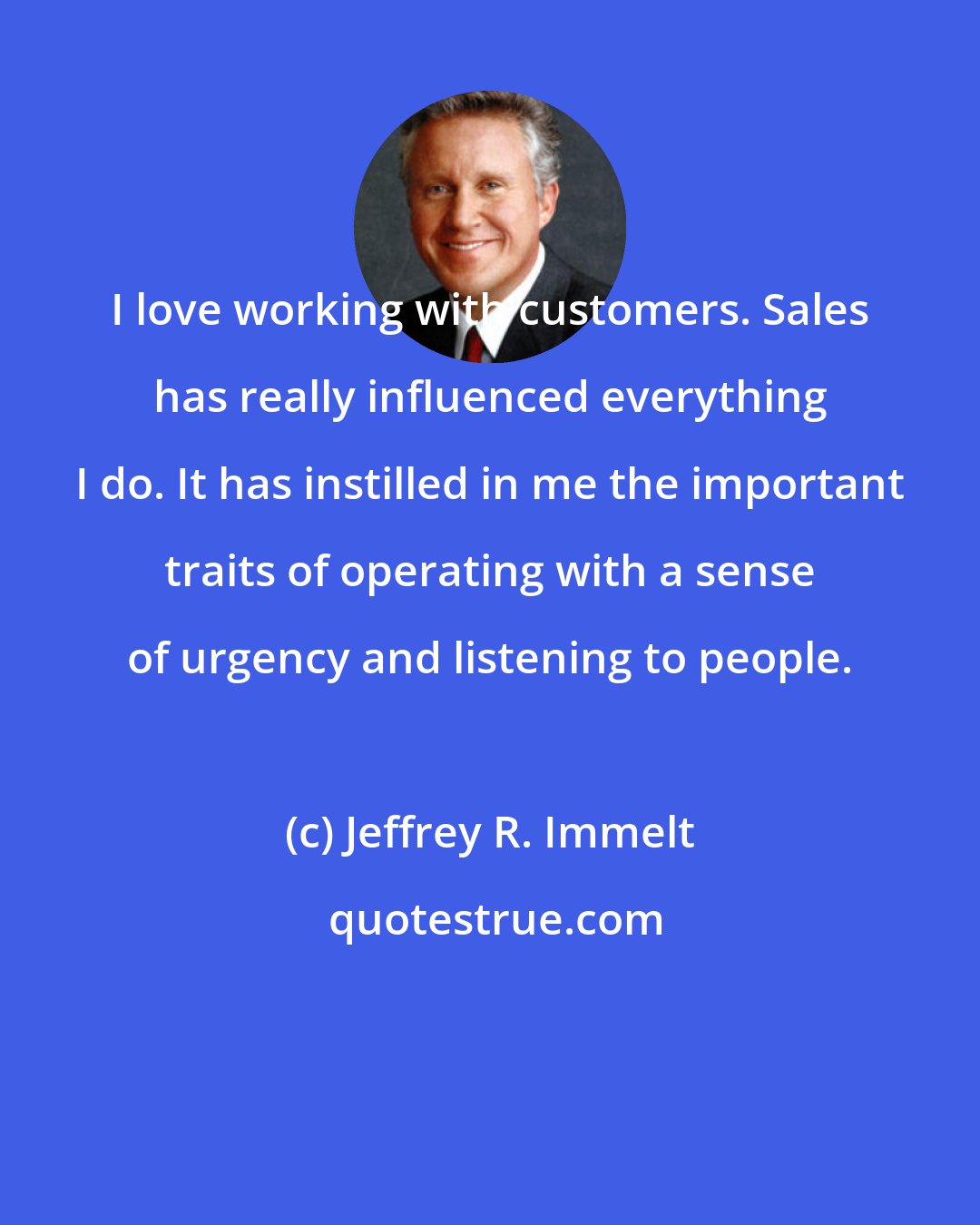 Jeffrey R. Immelt: I love working with customers. Sales has really influenced everything I do. It has instilled in me the important traits of operating with a sense of urgency and listening to people.