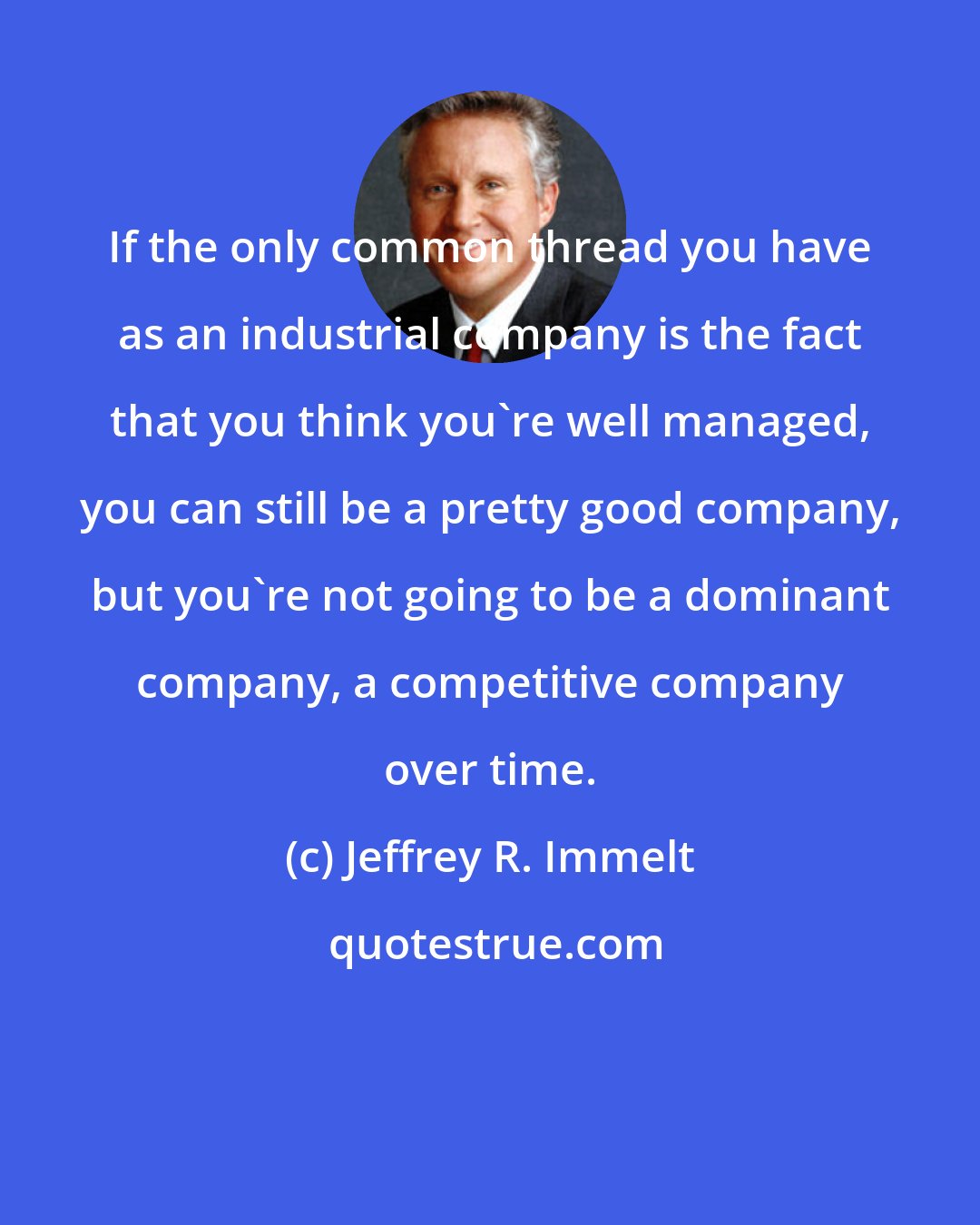 Jeffrey R. Immelt: If the only common thread you have as an industrial company is the fact that you think you're well managed, you can still be a pretty good company, but you're not going to be a dominant company, a competitive company over time.