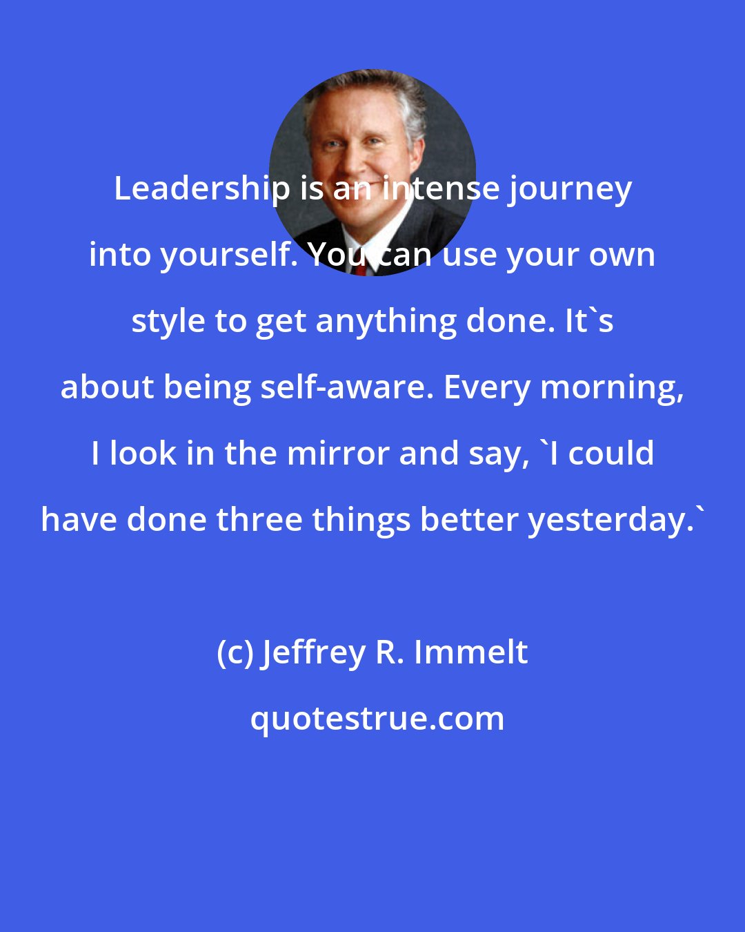 Jeffrey R. Immelt: Leadership is an intense journey into yourself. You can use your own style to get anything done. It's about being self-aware. Every morning, I look in the mirror and say, 'I could have done three things better yesterday.'