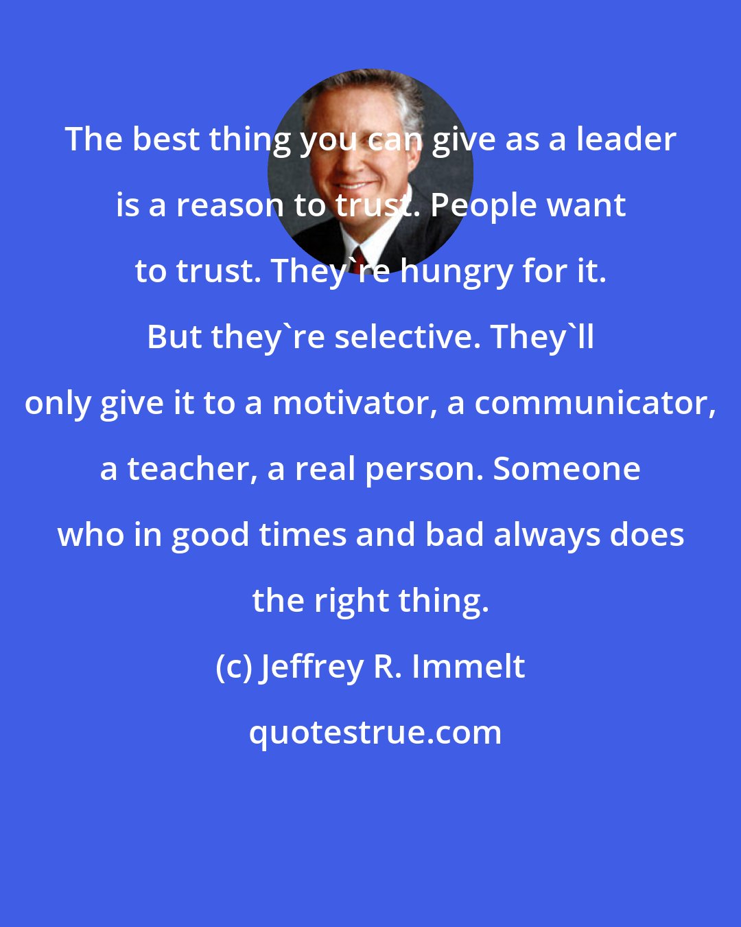 Jeffrey R. Immelt: The best thing you can give as a leader is a reason to trust. People want to trust. They're hungry for it. But they're selective. They'll only give it to a motivator, a communicator, a teacher, a real person. Someone who in good times and bad always does the right thing.