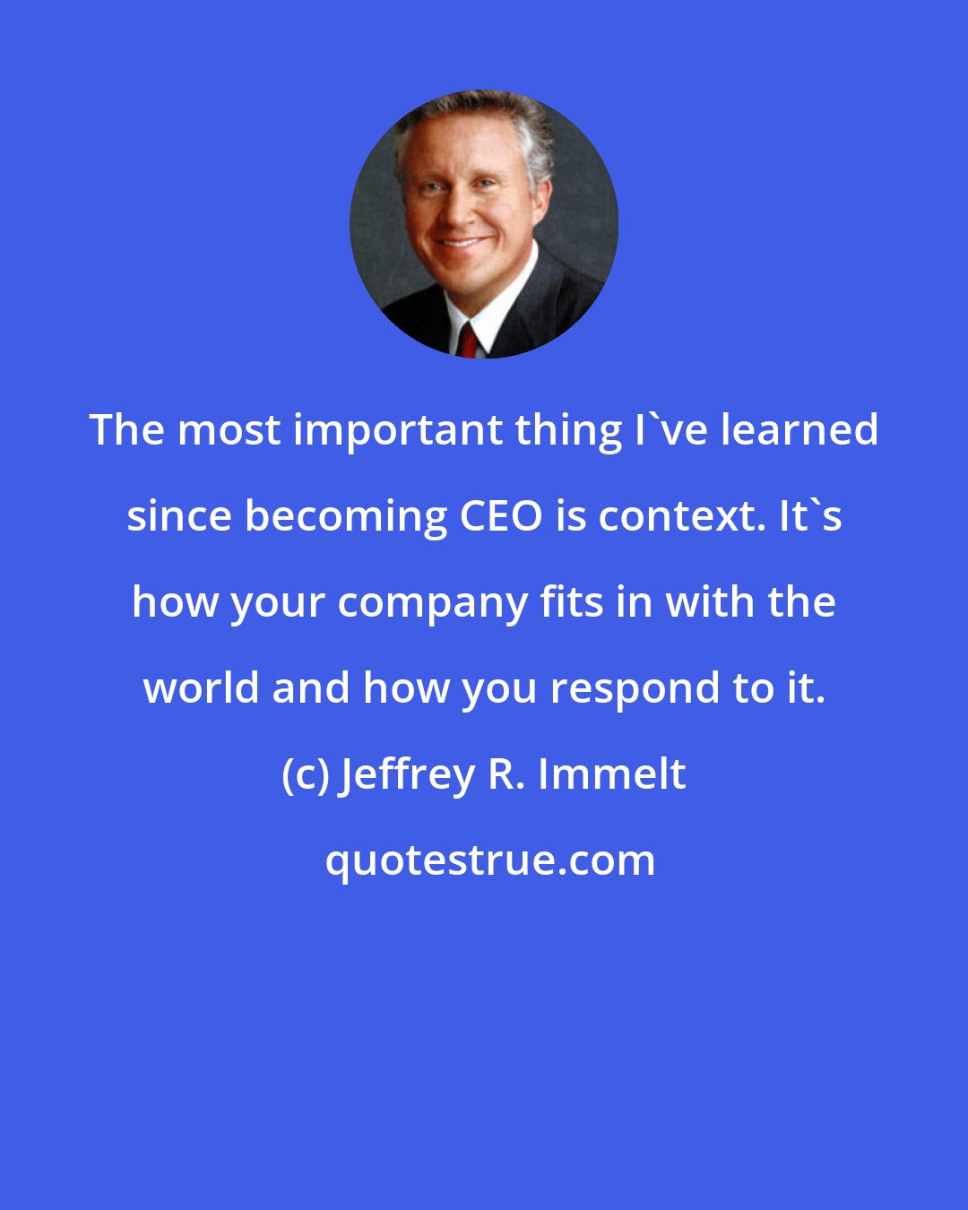 Jeffrey R. Immelt: The most important thing I've learned since becoming CEO is context. It's how your company fits in with the world and how you respond to it.