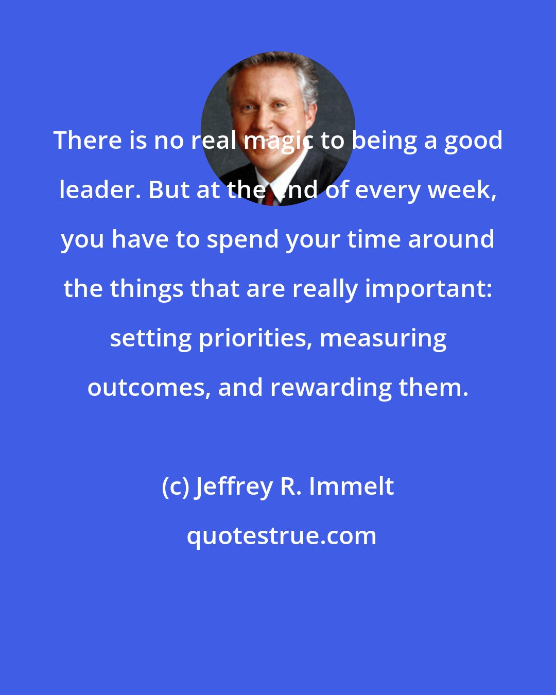 Jeffrey R. Immelt: There is no real magic to being a good leader. But at the end of every week, you have to spend your time around the things that are really important: setting priorities, measuring outcomes, and rewarding them.