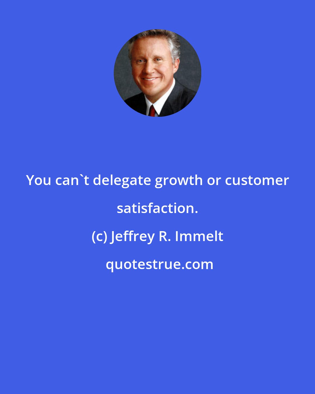 Jeffrey R. Immelt: You can't delegate growth or customer satisfaction.