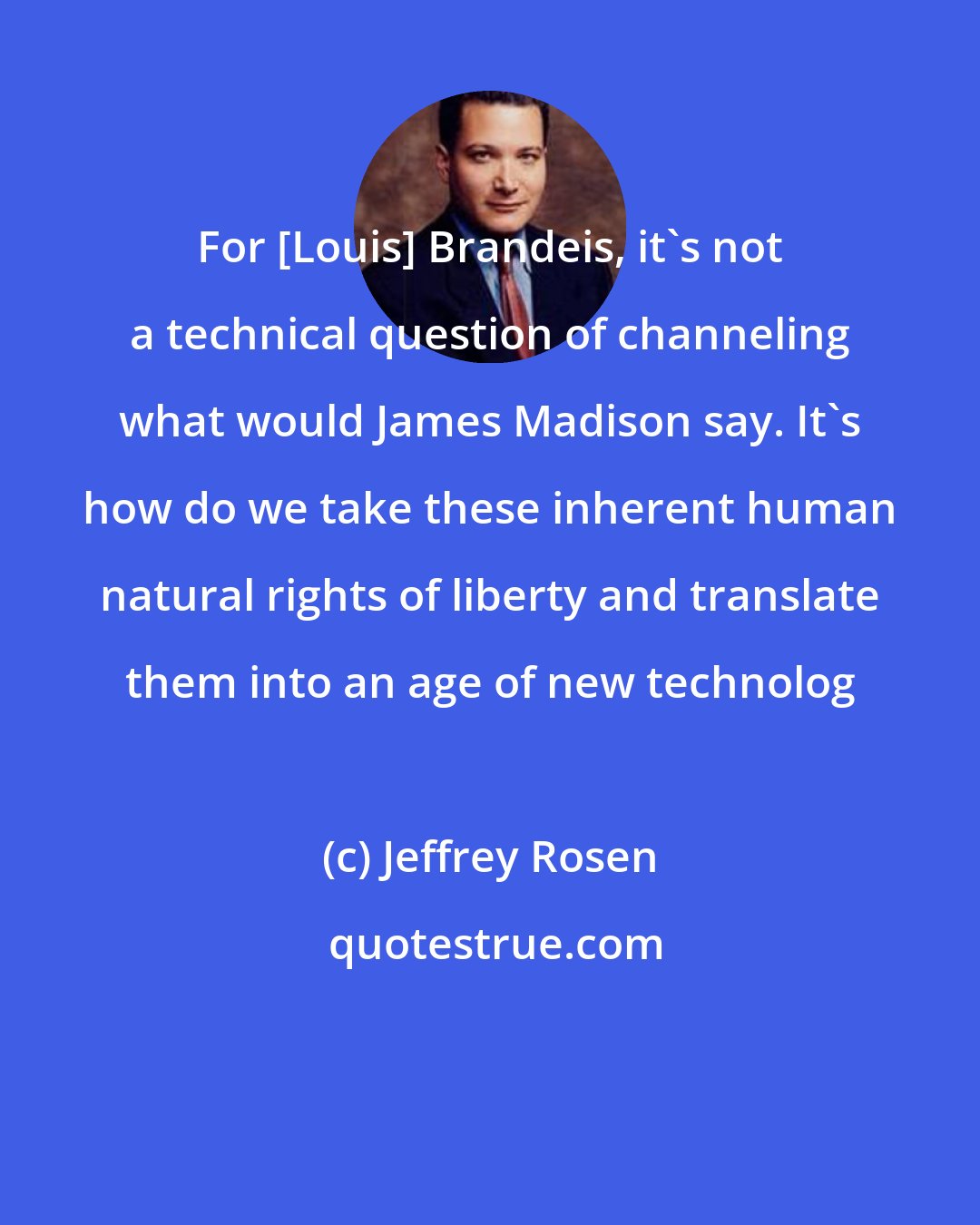 Jeffrey Rosen: For [Louis] Brandeis, it's not a technical question of channeling what would James Madison say. It's how do we take these inherent human natural rights of liberty and translate them into an age of new technolog