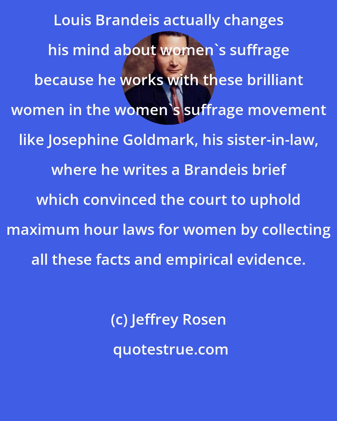 Jeffrey Rosen: Louis Brandeis actually changes his mind about women's suffrage because he works with these brilliant women in the women's suffrage movement like Josephine Goldmark, his sister-in-law, where he writes a Brandeis brief which convinced the court to uphold maximum hour laws for women by collecting all these facts and empirical evidence.