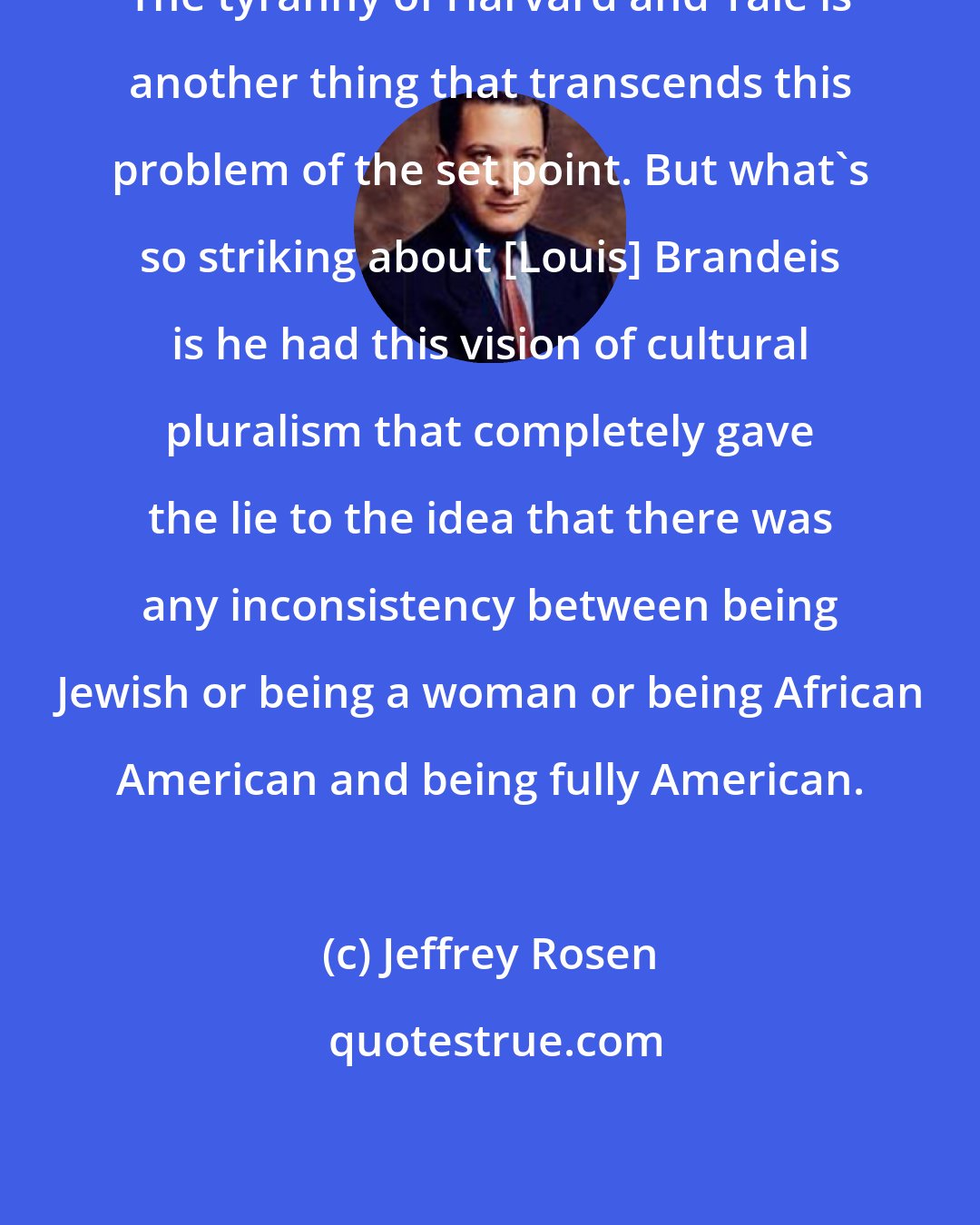 Jeffrey Rosen: The tyranny of Harvard and Yale is another thing that transcends this problem of the set point. But what's so striking about [Louis] Brandeis is he had this vision of cultural pluralism that completely gave the lie to the idea that there was any inconsistency between being Jewish or being a woman or being African American and being fully American.