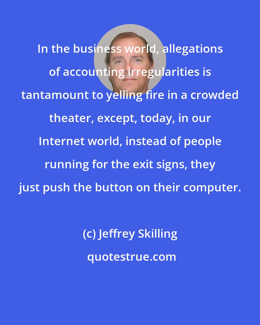 Jeffrey Skilling: In the business world, allegations of accounting irregularities is tantamount to yelling fire in a crowded theater, except, today, in our Internet world, instead of people running for the exit signs, they just push the button on their computer.