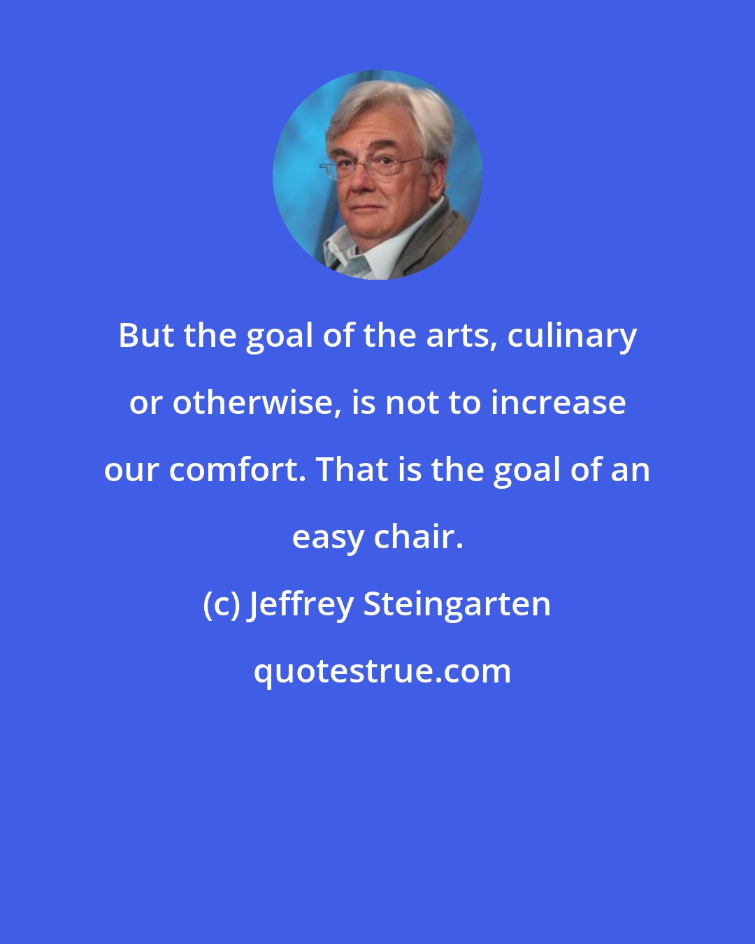 Jeffrey Steingarten: But the goal of the arts, culinary or otherwise, is not to increase our comfort. That is the goal of an easy chair.