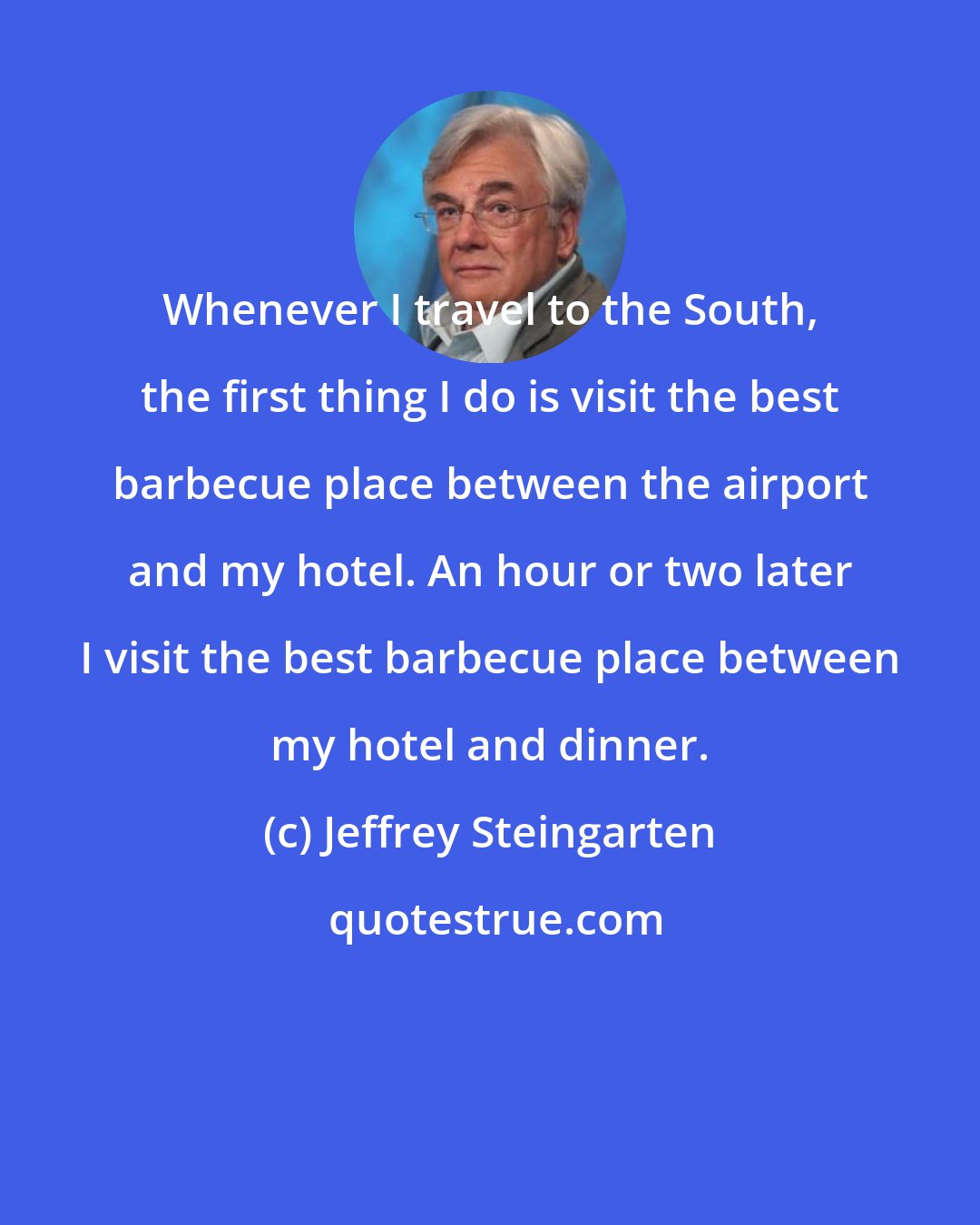 Jeffrey Steingarten: Whenever I travel to the South, the first thing I do is visit the best barbecue place between the airport and my hotel. An hour or two later I visit the best barbecue place between my hotel and dinner.